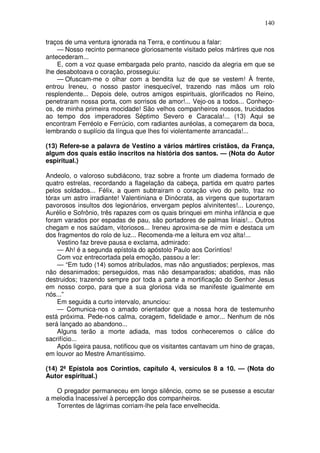 140

traços de uma ventura ignorada na Terra, e continuou a falar:
    — Nosso recinto permanece gloriosamente visitado pelos mártires que nos
antecederam...
    E, com a voz quase embargada pelo pranto, nascido da alegria em que se
lhe desabotoava o coração, prosseguiu:
    — Ofuscam-me o olhar com a bendita luz de que se vestem! À frente,
entrou Ireneu, o nosso pastor inesquecível, trazendo nas mãos um rolo
resplendente... Depois dele, outros amigos espirituais, glorificados no Reino,
penetraram nossa porta, com sorrisos de amor!... Vejo-os a todos... Conheço-
os, de minha primeira mocidade! São velhos companheiros nossos, trucidados
ao tempo dos imperadores Séptimo Severo e Caracala!... (13) Aqui se
encontram Ferréolo e Ferrúcio, com radiantes auréolas, a começarem da boca,
lembrando o suplício da língua que lhes foi violentamente arrancada!...

(13) Refere-se a palavra de Vestino a vários mártires cristãos, da França,
algum dos quais estão inscritos na história dos santos. — (Nota do Autor
espiritual.)

Andeolo, o valoroso subdiácono, traz sobre a fronte um diadema formado de
quatro estrelas, recordando a flagelação da cabeça, partida em quatro partes
pelos soldados... Félix, a quem subtrairam o coração vivo do peito, traz no
tórax um astro irradiante! Valentiniana e Dinócrata, as virgens que suportaram
pavorosos insultos dos legionários, envergam peplos alvinitentes!... Lourenço,
Aurélio e Sofrônio, três rapazes com os quais brinquei em minha infância e que
foram varados por espadas de pau, são portadores de palmas liriais!... Outros
chegam e nos saúdam, vitoriosos... Ireneu aproxima-se de mim e destaca um
dos fragmentos do rolo de luz... Recomenda-me a leitura em voz alta!...
    Vestino faz breve pausa e exclama, admirado:
    — Ah! é a segunda epístola do apóstolo Paulo aos Coríntios!
    Com voz entrecortada pela emoção, passou a ler:
    — “Em tudo (14) somos atribulados, mas não angustiados; perplexos, mas
não desanimados; perseguidos, mas não desamparados; abatidos, mas não
destruidos; trazendo sempre por toda a parte a mortificação do Senhor Jesus
em nosso corpo, para que a sua gloriosa vida se manifeste igualmente em
nós...”
    Em seguida a curto intervalo, anunciou:
    — Comunica-nos o amado orientador que a nossa hora de testemunho
está próxima. Pede-nos calma, coragem, fidelidade e amor... Nenhum de nós
será lançado ao abandono...
    Alguns terão a morte adiada, mas todos conheceremos o cálice do
sacrifício...
    Após ligeira pausa, notificou que os visitantes cantavam um hino de graças,
em louvor ao Mestre Amantíssimo.

(14) 2ª Epístola aos Coríntios, capítulo 4, versículos 8 a 10. — (Nota do
Autor espiritual.)

   O pregador permaneceu em longo silêncio, como se se pusesse a escutar
a melodia Inacessível à percepção dos companheiros.
   Torrentes de lágrimas corriam-lhe pela face envelhecida.
 