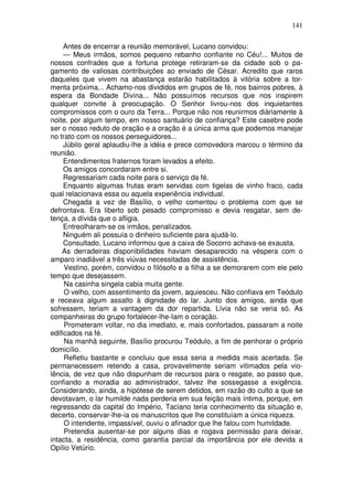 141

     Antes de encerrar a reunião memorável, Lucano convidou:
     — Meus irmãos, somos pequeno rebanho confiante no Céu!... Muitos de
nossos confrades que a fortuna protege retiraram-se da cidade sob o pa-
gamento de valiosas contribuições ao enviado de César. Acredito que raros
daqueles que vivem na abastança estarão habilitados à vitória sobre a tor-
menta próxima... Achamo-nos divididos em grupos de fé, nos bairros pobres, à
espera da Bondade Divina... Não possuímos recursos que nos inspirem
qualquer convite à preocupação. O Senhor livrou-nos dos inquietantes
compromissos com o ouro da Terra... Porque não nos reunirmos diàriamente à
noite, por algum tempo, em nosso santuário de confiança? Este casebre pode
ser o nosso reduto de oração e a oração é a única arma que podemos manejar
no trato com os nossos perseguidores...
     Júbilo geral aplaudiu-lhe a idéia e prece comovedora marcou o término da
reunião.
     Entendimentos fraternos foram levados a efeito.
     Os amigos concordaram entre si.
     Regressariam cada noite para o serviço da fé.
     Enquanto algumas frutas eram servidas com tigelas de vinho fraco, cada
qual relacionava essa ou aquela experiência individual.
     Chegada a vez de Basílio, o velho comentou o problema com que se
defrontava. Era liberto sob pesado compromisso e devia resgatar, sem de-
tença, a dívida que o afligia.
     Entreolharam-se os irmãos, penalizados.
     Ninguém ali possuía o dinheiro suficiente para ajudá-lo.
     Consultado, Lucano informou que a caixa de Socorro achava-se exausta.
    As derradeiras disponibilidades haviam desaparecido na véspera com o
amparo inadiável a três viúvas necessitadas de assistência.
     Vestino, porém, convidou o filósofo e a filha a se demorarem com ele pelo
tempo que desejassem.
     Na casinha singela cabia muita gente.
     O velho, com assentimento da jovem, aquiesceu. Não confiava em Teódulo
e receava algum assalto à dignidade do lar. Junto dos amigos, ainda que
sofressem, teriam a vantagem da dor repartida. Lívia não se veria só. As
companheiras do grupo fortalecer-lhe-Iam o coração.
     Prometeram voltar, no dia imediato, e, mais confortados, passaram a noite
edificados na fé.
     Na manhã seguinte, Basílio procurou Teódulo, a fim de penhorar o próprio
domicílio.
     Refletiu bastante e concluiu que essa seria a medida mais acertada. Se
permanecessem retendo a casa, provavelmente seriam vitimados pela vio-
lência, de vez que não dispunham de recursos para o resgate, ao passo que,
confiando a moradia ao administrador, talvez lhe sossegasse a exigência.
Considerando, ainda, a hipótese de serem detidos, em razão do culto a que se
devotavam, o lar humilde nada perderia em sua feição mais íntima, porque, em
regressando da capital do Império, Taciano teria conhecimento da situação e,
decerto, conservar-lhe-ia os manuscritos que lhe constituíam a única riqueza.
     O intendente, impassível, ouviu o afinador que lhe falou com humildade.
     Pretendia ausentar-se por alguns dias e rogava permissão para deixar,
intacta, a residência, como garantia parcial da importância por ele devida a
Opílio Vetúrio.
 