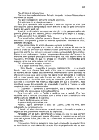 142

     Não olvidaria o compromisso.
     Diante da Inopinada solicitação, Teódulo, intrigado, pediu ao filósofo alguns
momentos de espera.
     Não poderia responder sem uma consulta à senhora.
    A simplicidade do ancião desarmava-o.
    Seria justo desconfiar dele — pensava o astucioso capataz —, mas para
onde seguiria Basílio, sem prestigio e sem dinheiro, a não ser para o miserável
tugúrio de Lucano Vesti no?
    A petição era formulada sem qualquer intenção oculta, porque o velho não
poderia ignorar que ele, Teódulo, possuía elementos para segui-lo à socapa,
de modo a descobrir-lhe o paradeiro novo.
    Com semelhantes reflexões, procurou Helena, que lhe escutou a notícia,
encantada. Não parecia guardar as mesmas apreensões. Mostrava-se, aliás,
satisfeita e tranquila.
    Ante a perplexidade do amigo, observou, contente e maliciosa:
    — Tudo corre, segundo a encomenda. Não te aborreças. O assunto da
dívida é o fator de aflição de que necessitávamos para deslocar os intrusos. Se
pudermos apanhá-los, como aves desprevenidas, na ilegalidade, tanto melhor.
Presos e executados como cristãos, desaparecem do caminho de Taciano e de
Blandina, sem qualquer preocupação de vulto para nós. Meu esposo odeia os
nazarenos. Informado de que os amigos se retiraram, constrangidos pelo
expurgo, ainda que sofra, saberá reprimir-se.
    Teódulo sorridente indagou, admirado:
    — E a casa? recebê-la-emos, então?
    — Sem dúvida — respondeu a senhora, resolutamente —, é o próprio
Basílio quem no-la oferece. Será razão sólida para conquistarmos a simpatia
de Taciano para os nossos esclarecimentos. Diremos que o velho, estribado na
afeição de nossa casa, veio solicitar-nos apoio moral, colocando a residência
sob a nossa guarda, que tudo fizemos, em vão, por salvá-lo, e, por fim,
conservaremos o domicílio sem qualquer alteração para que os nossos
ausentes o encontrem nas mesmas disposições em que o deixaram... Isso
constituirá nossa demonstração de sinceridade, impondo a Taciano a justa
resignação ante os fatos consumados.
    — Magnífico! — comentou o administrador, sob a impressão de haver
encontrado feliz solução para o delicado problema.
    Bem humorado, voltou a Basílio e notificou que a decisão fôra bem
recebida, que a senhora concordava com o alvitre e que a residência seria
atenciosamente tratada até à sua volta.
    O liberto de Carpo sorriu, aliviado.
    A aprovação significava liberdade.
    Poderia, agora, demandar a casa de Lucano, junto da filha, sem
sobressalto ou constrangimento.
    O filósofo e Lívia azafamaram-se para colocar em ordem velhos arquivos e
objetos de arte, partindo no mesmo dia, ao crepúsculo...
    Abraçados um ao outro, comentavam a beleza do céu, no qual corriam
nuvens solitárias, tingidas pelo poente afogueado, e referiram-se ao perfume
ativo de algumas flores, para não se concentrarem no sofrimento moral da
despedida.
    Enternecidos, fitaram a paisagem, cada qual enovelando no próprio íntimo
as reminiscências mais doces do coração. Com o propósito de não se ator-
 