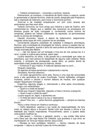144

    — Teódulo comparecerá — concordou a senhora, resoluta.
    Efetivamente, ao anoitecer, o intendente de Opílio visitou a caserna, sendo
a! apresentado a Liberato Numício, chefe de coorte, designado pela Propretura,
sob a inspiração de Valeriano, para iniciar o movimento punitivo.
    Viram-se e de imediato simpatizaram um com outro através dos
sentimentos que lhes eram afins.
    Teódulo comunicou ao novo amigo que indicaria a casa de Vestino, sem
comprometer-se. Alegou que a rebelião dos nazarenos se processava em
diversos grupos de ação conjugada e, conhecendo outros centros da
conspirata, poderia ser valioso colaborador na repressão, se permanecesse
oculto no serviço de inteligência.
    Liberato concordou, loquaz, e depois de bebericarem, alegremente,
tragando várias taças de vinho, puseram-se em atividade.
    Comandando pequena expedição de soldados e beleguins atrevidaços,
Numício, sob a orientação do empregado de Vetúrio, cercou o casebre dos se-
guidores do Evangelho, quando o dono da casa proferia as últimas palavras da
oração ensinada pelo Mestre:
     — ... não nos deixes cair em tentação e livra-nos do mal, porque teu é o
reino, o poder e a glória para sempre, assim seja!.
     Lucano descerrou os olhos, e tão grande era a serenidade que neles se
estampava, que mais parecia ter despertado de alguma visão celestial. Neste
instante, o emissário da perseguição, quase ébrio, se postou diante da
assembléia cristã, bradando para os esbirros, afoitos:
     — Entremos! É aqui mesmo. A malta de raposas está no covil!...
     Ninguém respondeu.
     Os agentes armados penetraram ruidosamente o recinto.
     Sarcástico, Numício observou:
    — Já visitei agrupamentos como este. Nunca vi uma raça tão acovardada
como a dos aprendizes do Judeu Crucificado. Tomam bofetadas, entregam
mulheres, sofrem o cárcere e morrem debaixo de insultos, sem qualquer
reação! Asquerosos morcegos!.
    Cuspinhou algumas pragas e, relanceando o olhar pelos circunstantes,
interrogou com estardalhaço:
     — Quem é o chefe do bando?
     Vendo que ninguém respondia, reajustou a frase e renovou a pergunta:
     — Quem é aqui o chefe da casa?
     Lucano ergueu-se, digno, e apresentou-se:
     — O chefe da casa é Jesus e eu sou o responsável.
     — Jesus? Ora, ora... — gritou Numício, gargalhando — sempre os mesmos
loucos!...
     Parou o olhar irônico em Vestino e continuou:
     — Velho detestável, vejamos a tua noção de responsabilidade. Se tens
miolo na cabeça abjura a bruxaria! Rende culto aos deuses e afirma a tua
fidelidade aos nossos imperadores. Provavelmente, assim, o quadro desta
noite poderá modificar-se.
    — Não posso! — informou o apóstolo, sereno — sou cristão. Não tenho
outro Deus que não seja Nosso Pai Celestial, cuja grandeza e cujo amor se
manifestaram na Terra por Nosso Senhor Jesus Cristo.
    — Renega os teus sortilégios, feiticeiro! — clamou Liberato, de faces
congestas — abjura ou sentirás o peso de minha decisão!...
 