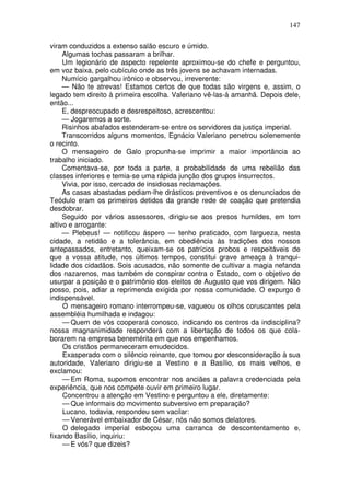 147

viram conduzidos a extenso salão escuro e úmido.
     Algumas tochas passaram a brilhar.
     Um legionário de aspecto repelente aproximou-se do chefe e perguntou,
em voz baixa, pelo cubículo onde as três jovens se achavam internadas.
     Numício gargalhou irônico e observou, irreverente:
     — Não te atrevas! Estamos certos de que todas são virgens e, assim, o
legado tem direito à primeira escolha. Valeriano vê-las-á amanhã. Depois dele,
então...
     E, despreocupado e desrespeitoso, acrescentou:
     — Jogaremos a sorte.
     Risinhos abafados estenderam-se entre os servidores da justiça imperial.
     Transcorridos alguns momentos, Egnácio Valeriano penetrou solenemente
o recinto.
     O mensageiro de Galo propunha-se imprimir a maior importância ao
trabalho iniciado.
     Comentava-se, por toda a parte, a probabilidade de uma rebelião das
classes inferiores e temia-se uma rápida junção dos grupos insurrectos.
     Vivia, por isso, cercado de insidiosas reclamações.
     As casas abastadas pediam-lhe drásticos preventivos e os denunciados de
Teódulo eram os primeiros detidos da grande rede de coação que pretendia
desdobrar.
     Seguido por vários assessores, dirigiu-se aos presos humildes, em tom
altivo e arrogante:
     — Plebeus! — notificou áspero — tenho praticado, com largueza, nesta
cidade, a retidão e a tolerância, em obediência às tradições dos nossos
antepassados, entretanto, queixam-se os patrícios probos e respeitáveis de
que a vossa atitude, nos últimos tempos, constitui grave ameaça à tranqui-
lidade dos cidadãos. Sois acusados, não somente de cultivar a magia nefanda
dos nazarenos, mas também de conspirar contra o Estado, com o objetivo de
usurpar a posição e o patrimônio dos eleitos de Augusto que vos dirigem. Não
posso, pois, adiar a reprimenda exigida por nossa comunidade. O expurgo é
indispensável.
     O mensageiro romano interrompeu-se, vagueou os olhos coruscantes pela
assembléia humilhada e indagou:
     — Quem de vós cooperará conosco, indicando os centros da indisciplina?
nossa magnanimidade responderá com a libertação de todos os que cola-
borarem na empresa benemérita em que nos empenhamos.
     Os cristãos permaneceram emudecidos.
     Exasperado com o silêncio reinante, que tomou por desconsideração à sua
autoridade, Valeriano dirigiu-se a Vestino e a Basílio, os mais velhos, e
exclamou:
     — Em Roma, supomos encontrar nos anciães a palavra credenciada pela
experiência, que nos compete ouvir em primeiro lugar.
     Concentrou a atenção em Vestino e perguntou a ele, diretamente:
     — Que informais do movimento subversivo em preparação?
     Lucano, todavia, respondeu sem vacilar:
     — Venerável embaixador de César, nós não somos delatores.
     O delegado imperial esboçou uma carranca de descontentamento e,
fixando Basílio, inquiriu:
     — E vós? que dizeis?
 