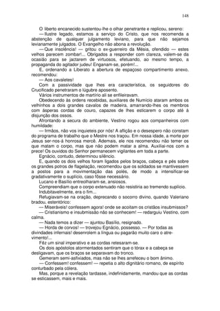 148

    O liberto encanecido sustentou-lhe o olhar penetrante e replicou, sereno:
    — Ilustre legado, estamos a serviço do Cristo, que nos recomenda a
abstenção de qualquer julgamento leviano, para que não sejamos
levianamente julgados. O Evangelho não abona a revolução.
    — Que insolência! — gritou o ex-guerreiro da Mésia, ofendido — estes
velhos parecem zombar!... Obrigados a responder com clareza, valem-se da
ocasião para se jactarem de virtuosos, efetuando, ao mesmo tempo, a
propaganda do agitador judeu! Enganam-se, porém!...
    E, ordenando a Liberato a abertura de espaçoso compartimento anexo,
recomendou:
    — Aos cavaletes!
    Com a passividade que lhes era característica, os seguidores do
Crucificado penetraram o lúgubre aposento.
    Vários instrumentos de martírio ali se enfileiravam.
    Obedecendo às ordens recebidas, auxiliares de Numício ataram ambos os
velhinhos a dois grandes cavalos de madeira, amarrando-lhes os membros
com ásperas cordas de couro, capazes de lhes esticarem o corpo até à
disjunção dos ossos.
    Afrontando a secura do ambiente, Vestino rogou aos companheiros com
humildade:
    — Irmãos, não vos inquieteis por nós! A aflição e o desespero não constam
do programa de trabalho que o Mestre nos traçou. Em nossa idade, a morte por
Jesus ser-nos-á honrosa mercê. Ademais, ele nos recomendou não temer os
que matam o corpo, mas que não podem matar a alma. Auxiliai-nos com a
prece! Os ouvidos do Senhor permanecem vigilantes em toda a parte.
    Egnácio, contudo, determinou silêncio.
    E, quando os dois velhos foram ligados pelos braços, cabeça e pés sobre
os grandes potros de flagelação, recomendou que os soldados se mantivessem
a postos para a movimentação das polés, de modo a intensificar-se
gradativamente o suplício, caso fôsse necessário.
    Lucano e Basílio entreolharam-se, ansiosos.
    Compreendiam que o corpo extenuado não resistiria ao tremendo suplício.
    Indubitavelmente, era o fim...
    Refugiavam-se na oração, deprecando o socorro divino, quando Valeriano
bradou, estentórico:
    — Miseráveis! confessem agora! onde se acoitam os cristãos insubmissos?
    — Cristianismo e insubmissão não se conhecem! — redarguiu Vestino, com
calma.
    — Nada temos a dizer — ajuntou Basílio, resignado.
    — Horda de corvos! — trovejou Egnácio, possesso. — Por todas as
divindades infernais! desenrolem a língua ou pagarão muito caro o atre-
vimento!...
    Fêz um sinal imperativo e as cordas retesaram-se.
    Os dois apóstolos atormentados sentiram que o tórax e a cabeça se
desligavam, que os braços se separavam do tronco.
    Gemeram semi-asfixiados, mas não se lhes arrefeceu o bom ânimo.
    — Confessem! confessem! — repetia o alto dignitário romano, de espírito
conturbado pela cólera.
    Mas, porque a revelação tardasse, indefinidamente, mandou que as cordas
se esticassem, mais e mais.
 