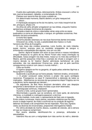149

     O peito dos supliciados arfava, dolorosamente. Ambos cravavam o olhar no
teto, qual se buscassem, debalde, a contemplação do Céu.
     Pastoso suor escorria-lhes do corpo a estalar-se.
     Em determinado momento, Basílio desferiu um grito inesquecível.
     — Jesus!...
     A imprecação escapara-se-lhe do imo dalma, num misto inexprimível de
dor, amargura, aflição e fé.
     Os olhos do velho afinador arregalaram-se nas órbitas, enquanto Vestino
apresentava análogos fenômenos de angústia.
     Rompida a base do crânio e rebentadas várias veias entre os ossos
quebrados e a carne em dilaceração, o sangue, em golfadas sucessivas, lhes
borbotou da boca entreaberta.
     A morte fôra rápida.
     Estranha placidez estampou-se nas duas fisionomias dantes torturadas.
     Chocaram-se, então, na sala, a perplexidade dos ímpios e o mudo
heroismo dos filhos do Evangelho.
     O mais moço dos cristãos presentes, Lúcio Aurélio, de rosto imberbe,
quase menino, avançou para os cavaletes empapados de sangue e,
enfrentando a estupefação dos algozes, orou em voz alta:
        Senhor, digna-te receber com amor os teus servos e nossos inolvidáveis
amigos! Ampara-os na glória de teu Reino! Foram eles nossa orientação na
dificuldade, nossa coragem nos dias tristes, nossa luz no meio das sombras! Ó
Mestre, permite possamos imitar-lhes o exemplo de virtude e coragem com o
mesmo denodo na fé! Vestino! Basílio! admiráveis benfeitores! de onde
estiverdes, não nos abandoneis! Ensinai-nos, ainda, que só pelo sacrifício
conseguiremos construir com Jesus o mundo melhor!...
     Calou-se Aurélio.
     A rogativa apagara-se-lhe na garganta, af ogada pelas ardentes lágrimas a
lhe pungirem o coração.
     Quebrando a quietude que se fizera pesada, Valeriano bradou, enraivecido:
     — À prisão! conduzam estes homens à prisão! não quero sortilégios
nazarenos. Prossigamos na caça! É imprescindível a detenção de todos os
implicados... Mobilizemos os recursos de que possamos dispor! Esgotou-se-me
a paciência, tenho esperado por demais!...
     Os seguidores. da Boa Nova lançaram derradeiro olhar aos despojos
sangrentos e demandaram as celas imundas a que eram destinados.
     A perseguição continuou, implacável.
     Durante a noite, outros grupos foram aprisionados.
     Movimentada a guarda, que se constituía, em maior parte, de elementos
inferiores, a crueldade e a selvageria passaram a dominar.
     No dia imediato, muito cedo, o representante de Galo veio à inspeção.
Emitiu ordens numerosas, traçou planos, arquitetou relatórios que lhe cabia
enviar à cidade imperial, de modo a confirmar-se na condição de legítimo
defensor do Estado e de companheiro fiel do imperador. Para isso, Egnácio
visitou as dezenas de encarcerados, preparando interrogatórios hábeis.
     Por última atividade da manhã, desceu, a pedido de Liberato, até à câmara
em que as moças se comprimiam.
     Dez jovens abatidas identificaram-lhe a presença, atribuladas e
assustadiças.
     Valeriano fitou-as com a malignidade dum lobo senhor do redil e, detendo-
 