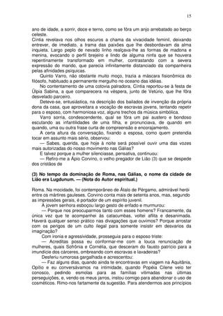 15

ano de idade, a sorrir, doce e terno, como se fôra um anjo arrebatado ao berço
celeste.
Cíntia revelava nos olhos escuros a chama da vivacidade feminil, deixando
entrever, de imediato, a trama das paixões que lhe desbordavam da alma
inquieta. Largo peplo de nevado linho realçava-lhe as formas de madona e
menina, evocando o perfil brejeiro e lindo de alguma ninfa que se houvera
repentinamente transformado em mulher, contrastando com a severa
expressão do marido, que parecia infinitamente distanciado da companheira
pelas afinidades psíquicas.
     Quinto Varro, não obstante muito moço, trazia a máscara fisionômica do
filósofo, habituado a permanente mergulho no oceano das idéias.
     No contentamento de uma cotovia palradora, Cíntia reportou-se à festa de
Ülpia Sabina, a que comparecera na véspera, junto de Vetúrio, que lhe fôra
desvelado parceiro.
     Deteve-se, entusiástica, na descrição dos bailados de invenção da própria
dona da casa, que aproveitara a vocação de escravas jovens, tentando repetir
para o esposo, com harmoniosa voz, alguns trechos da música simbólica.
     Varro sorria, condescendente, qual se fôra um pai austero e bondoso
escutando as infantilidades de uma filha, e pronunciava, de quando em
quando, uma ou outra frase curta de compreensão e encorajamento.
     A certa altura da conversação, fixando a esposa, como quem pretendia
tocar em assunto mais sério, observou:
     — Sabes, querida, que hoje à noite será possível ouvir uma das vozes
mais autorizadas do nosso movimento nas Gálias?
     E talvez porque a mulher silenciasse, pensativa, continuou:
     — Refiro-me a Ápio Corvino, o velho pregador de Lião (3) que se despede
dos cristãos de

(3) No tempo da dominação de Roma, nas Gálias, o nome da cidade de
Lião era Lugdunum. — (Nota do Autor espiritual.)

Roma. Na mocidade, foi contemporâneo de Átalo de Pérgamo, admirável herói
entre os mártires gauleses. Corvino conta mais de setenta anos, mas, segundo
as impressões gerais, é portador de um espírito juvenil.
     A jovem senhora esboçou largo gesto de enfado e murmurou:
     — Porque nos preocuparmos tanto com esses homens? Francamente, da
única vez que te acompanhei às catacumbas, voltei aflita e desanimada.
Haverá qualquer senso prático nas divagações que ouvimos? Porque arrostar
com os perigos de um culto ilegal para somente insistir em desvarios da
imaginação?
     Com ironia e agressividade, prosseguia para o esposo triste:
     — Acreditas possa eu conformar-me com a louca renunciação de
mulheres, quais Sofrônia e Cornélia, que desceram do fausto patrício para a
imundície dos cárceres, ombreando com escravas e lavadeiras?
     Desferiu rumorosa gargalhada e acrescentou:
     — Faz alguns dias, quando ainda te encontravas em viagem na Aquitânia,
Opílio e eu conversávamos na intimidade, quando Popéia Cilene veio ter
conosco, pedindo esmolas para as famílias vitimadas nas últimas
perseguições, e, vendo os meus jarros, instou comigo para abandonar o uso de
cosméticos. Rimo-nos fartamente da sugestão. Para atendermos aos princípios
 