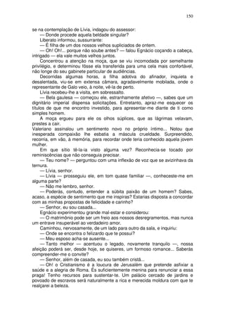 150

se na contemplação de Lívia, indagou do assessor:
     — Donde procede aquela beldade singular?
     Liberato informou, sussurrante:
     — É filha de um dos nossos velhos supliciados de ontem.
     — Oh! Oh!... porque não soube antes? — falou Egnácio coçando a cabeça,
intrigado — ela vale muitos velhos juntos.
     Concentrou a atenção na moça, que se viu incomodada por semelhante
privilégio, e determinou fôsse ela transferida para uma cela mais confortável,
não longe do seu gabinete particular de audiências.
     Decorridas algumas horas, a filha adotiva do afinador, inquieta e
desalentada, viu-se em extensa câmara, agradavelmente mobilada, onde o
representante de Galo veio, à noite, vê-la de perto.
     Lívia recebeu-lhe a visita, em sobressalto.
     — Bela gaulesa — começou ele, estranhamente afetivo —, sabes que um
dignitário imperial dispensa solicitações. Entretanto, apraz-me esquecer os
títulos de que me encontro investido, para apresentar-me diante de ti como
simples homem.
     A moça ergueu para ele os olhos súplices, que as lágrimas velavam,
prestes a cair.
Valeriano assinalou um sentimento novo no próprio íntimo... Notou que
inesperada compaixão lhe esbatia a máscula crueldade. Surpreendido,
recorria, em vão, à memória, para recordar onde teria conhecido aquela jovem
mulher.
     Em que sítio tê-la-ia visto alguma vez? Reconhecia-se tocado por
reminiscências que não conseguia precisar.
     — Teu nome? — perguntou com uma inflexão de voz que se avizinhava da
ternura.
     — Lívia, senhor.
     — Lívia — prosseguiu ele, em tom quase familiar —, conheceste-me em
alguma parte?
     — Não me lembro, senhor.
     — Poderás, contudo, entender a súbita paixão de um homem? Sabes,
acaso, a espécie de sentimento que me inspiras? Estarias disposta a concordar
com as minhas propostas de felicidade e carinho?
     — Senhor, eu sou casada...
     Egnácio experimentou grande mal-estar e considerou:
     — O matrimônio pode ser um freio aos nossos desregramentos, mas nunca
um entrave insuperável ao verdadeiro amor.
     Caminhou, nervosamente, de um lado para outro da sala, e inquiriu:
     — Onde se encontra o felizardo que te possui?
     — Meu esposo acha-se ausente...
     — Tanto melhor — acentuou o legado, novamente tranquilo —, nossa
afeição poderá ser, desde hoje, se quiseres, um formoso romance... Saberás
compreender-me o convite?
     — Senhor, além de casada, eu sou também cristã...
     — Oh! o Cristianismo é a loucura de Jerusalém que pretende asfixiar a
saúde e a alegria de Roma. És suficientemente menina para renunciar a essa
praga! Tenho recursos para sustentar-te. Um palácio cercado de jardins e
povoado de escravos será naturalmente a rica e merecida moldura com que te
realçarei a beleza.
 