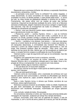 151

     Reparando que a promessa brilhante não alterava a expressão fisionômica
da prisioneira, acrescentou, mordaz:
     — Já pensaste numa jovem morta no anfiteatro? As vestes rasgadas, o
corpo desventrado, os seios convertidos em fossas sangrentas, os cabelos
arrastados na arena, os dentes partidos, o rosto pisado pelas feras!... e, acima
de tudo, as mãos brutais de gladiadores bêbados a recolher-lhe os restos!...
Francamente, não posso atinar com as noções de pudor das famílias
nazarenas. Esquivam-se da gloriosa exaltação da carne, como se a Natureza
estivesse amaldiçoada, alegam imperativos de pureza e pregam a regeneração
dos costumes, mas não se envergonham da nudez no anfiteatro !... Nunca
refletiste em semelhante contradição?
     — Senhor, creio que devemos aceitar esses espetáculos como sacrifícios
que a ignorância do mundo nos impõe...
     — Parece-me, porém — aventou Egnácio, irônico —, que as mulheres
«Galiléias», fugindo às delícias do amor bem vivido, a pretexto de se con-
servarem na virtude, guardam consigo a volúpia de se desnudarem na praça
pública. Vejo nisso tão somente inqualificável desordem mental!...
     — Senhor — ponderou Lívia receosa, mas serena —, não será mais digno
expor-se a mulher diante de animais que lhe devoram o corpo que ofertar-se,
em banquetes desonrosos, à criminalidade dos homens? Em Massília, vi
matronas e jovens da cidade imperial em exibições deprimentes e, nem de
longe, lhes pressenti qualquer ideal de elevação... Peço vênia, pois, para
discordar do seu ponto de vista. Admito que, em se entregando ao suplício por
Jesus, o coração feminino coopera na edificação da nova Humanidade...
     Valeriano sentiu o vigor do argumento com que se via contestado, mas não
se deu por vencido.
     Gargalhou com aparente bom humor e exclamou, sorrindo:
     — Que calamidade! um encanto de mulher, padecendo a mania dos
filósofos! Minerva não é a conselheira indicada para a tua idade. Ouve a ins-
piração de Vênus e compreender-me-ás a palavra com mais clareza.
     O legado meditou alguns instantes e observou:
     — Teu pai devia ser um louco bem acabado.
     Ansiosa por informar-se de algum modo quanto ao destino paterno, a moça
ajuntou, com interesse:
     — Meu pai está igualmente aqui.
     Valeriano sentiu-se incomodado, ante a expressão de confiança com que
aquelas palavras eram pronunciadas e, temendo as dificuldades que deveria
contornar para explicar-se, julgou prudente despedir-se para voltar no dia
seguinte.
     Noite a noite, Egnácio tornou à câmara que Sinésia, servidora de sua
confiança, zelava caprichosamente.
     Dolorosos sucessos enlutaram as atividades cristãs na cidade. Espetáculos
de gala eram assinalados por terríveis flagelações. Interrogatórios cruéis
terminavam com revoltantes execuções, incentivadas por longos aplausos
públicos.
     Lívia, contudo, isolada de todos, fôra poupada.
     Os comentários referentes à mulher, por mais de duas semanas detida pelo
mensageiro do imperador, acabaram por atingir-lhe o templo doméstico.
     Clímene, enciumada, certa noite veio ao gabinete do esposo, à cata de
impressões, e, com o auxílio da serva, postou-se à escuta, por trás de cerradas
 