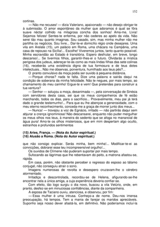 152

cortinas.
     — Não me recuses! — dizia Valeriano, apaixonado — não desejo obrigar-te
à submissão. O amor espontâneo da mulher que adoramos é qual se fôra
suave néctar colhido na milagrosa concha dos sonhos! Ama-me, Lívia!
Sejamos felizes! Sentes-te enferma, por não cederes ao apelo da vida. Não
serei tão mau quanto imaginas. Sou casado, sim, mas minha mulher não me
partilha os negócios. Sou livre... Dar-te-ei domicílio régio onde desejares. Uma
vila em Arelate (15), um palácio em Roma, uma chácara na Campânia, uma
casa de repouso na Sicília!... Escolhe! Viveremos juntos, tanto quanto possível.
Minha escravidão ao Estado é transitória. Espero desfrutar, em breve, longo
descanso!... Se tivermos filhos, garantir-lhes-ei o futuro. Olvidarás a mística
perigosa dos judeus, adereçar-te-ás como as mais lindas filhas das sete colinas
(16), receberás uma existência digna de tua formosura e de teus dotes
intelectuais... Não me observas, porventura, humilhado aos teus pés?...
     O pranto convulsivo da moça podia ser ouvido à pequena distância.
     — Porque choras? nada te falta. Dize uma palavra e sairás daqui na
condição de soberana da minha felicidade. Não te negues, por mais tempo, ao
chamamento do meu carinho! Ergue-te e vem! Que pretendes para construir a
tua ventura?
     — Senhor — soluçou a moça, desanimada —, pela conversação de Sinésia
com servidores desta casa, sei que os meus companheiros de fé estão
marchando, todos os dias, para o sacrifício... Provavelmente, meu pai já terá
dado o grande testemunho!... Para que eu lhe abençoe a generosidade, com o
meu eterno reconhecimento, conceda-me a graça de morrer junto dos meus...
     — Nunca! — trovejou a voz de Egnácio, irritado — não partirás daqui sem
abjurar a crença ignominiosa! Não descansarei, enquanto não puder mergulhar
os meus olhos nos teus, à maneira do sedento que se afoga no manancial de
água pura! Amo-te os olhos misteriosos, que em mim despertam algo oculto,
estranhos e profundos sentimentos

(15) Aries, França. — (Nota do Autor espiritual.)
(16) Alusão a Roma. (Nota do Autor espiritual.)

que não consigo explicar. Serás minha, bem minha!... Modificar-te-ei as
convicções, dobrarei esse teu incompreensível orgulho!...
    Os ouvidos de Clímene não puderam suportar por mais tempo.
    Sufocando as lágrimas que lhe rebentavam do peito, a matrona afastou-se,
rápida.
    Em casa, porém, não obstante perceber o regresso do esposo ao tálamo
conjugal, não conseguiu atrair o sono.
    Imagens numerosas de revolta e desespero cruzavam-lhe o cérebro
atormentado.
    Irritadiça e descontrolada, recordou-se de Helena, afigurando-se-lhe
encontrar nela a única amiga, a cuja experiência deveria confiar-se.
    Com efeito, tão logo surgiu o dia novo, buscou a vila Vetúrio, onde, em
pranto, desfez-se em minuciosas confidências, diante da companheira.
    A esposa de Taciano ouviu, atenciosa, e observou, por fim:
    — Essa mulher é uma intrusa. Conheço-a de nome. Deu-nos imensa
preocupação, há tempos. Tem a mania de farejar os maridos apreciáveis.
Suponho seja nosso dever afastá-la, em definitivo. Não poderíamos incluí-la
 