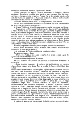 153

em alguma remessa de escravas, destinadas à arena?
     — Não, isso não! — objetou Clímene, assustada. — Valeriano não me
perdoaria. Semelhante medida seria perdê-lo para sempre. Não lhe des-
conheço o temperamento vingativo. Percebi-lhe a desvairada paixão pela
detestável plebeia. Declarava-se fascinado pelos olhos dela, e pretendia até
mesmo elevá-la a posição de verdadeira rainha!
     — Ah! ele destacou-lhe os olhos? — indagou Helena, com malícia.
     — Sim, sim, asseverava que ela é o único amor de sua vida, não se vexou
de reduzir-me a odiosa subalternidade!...
     A filha de Vetúrio, de olhos felinos a reluzirem cruéis, comentou, sorridente:
     — Possuíamos em Roma desvelada amiga em Sabiniana Pórcia, dedicada
à nossa família desde a infância de meu pai. Sabiniana desposou Belisário
Dório, que nunca se resignou a possuir uma só mulher. Certa feita, em casa, o
trêf ego marido exaltou para a esposa a beleza dos dentes de Eulice, uma
escrava grega, a cujos dotes físicos se afeiçoara ele, perdidamente. Nossa
amiga ouviu, com calma, as inflamadas referências e, na refeição do dia
seguinte, apareceu uma salva prateada com a bela dentadura. Se os dentes
eram o motivo da paixão, refletiu Sabiniana com sabedoria, poderia servi-los ao
companheiro, sem mais nem menos.
     Ruidosa gargalhada, desferida por ela própria, concluiu-lhe a narrativa.
     Ante a amiga espantada, passou a destra pela cabeleira adornada com
tenuíssima rede de ouro e declarou:
     — A lembrança de Pórcia propiciou-me excelentes idéias.
     Pensou... pensou... e disse:
     — Chamemos Teódulo ao nosso conselho. É a única pessoa capaz de
ajudar-nos com a eficiência devida.
     O administrador compareceu, submisso.
     Escutou o drama de Clímene, nas palavras comovedoras de Helena, e
considerou:
     — Estou pronto a colaborar. Há mulheres de fatal influência em homens
dignos. Essa moça é uma delas. Tem o condão de fazer a infelicidade dos
outros.
Helena reteve o comando da conversação e explicou-se em voz baixa. Possuía
em casa uma substância cáustica suscetível de provocar a cegueira
irremediável. Egnácio Valeriano apaixonara-se pelos olhos da filha de Basílio.
Seria importante, por isso, aniquilar-lhe os órgãos da visão. Para esse fim,
Clímene compraria a cumplicidade de Sinésia, que faria a moça dormir em
poucos minutos à custa de um narcótico. Logo após, a criada aplicaria uma
compressa com a substância corrosiva sobre os olhos de Lívia. A moça
despertaria cega, aflita... Sinésia assumiria o papel de benfeitora,
reconfortando-a com panaceias adequadas. A noitinha, a própria Clímene
visitaria a prisão, conduzindo vestes habituais dela mesma, de modo a
disfarçar-se o aspecto da jovem. Demorar-se-ia Clímene, no gabinete do
marido, enquanto Sinésia trocasse a roupa da prisioneira, conduzindo-a dis-
cretamente para fora. Os guardas, naturalmente, tomá-la-iam como sendo a
própria Clímene abraçada à governanta do cárcere e Teódulo esperaria Livia, à
pequena distância, retirando-a para longe de Lião... Desceria com ela para
Massília, com a promessa de reencontro com o velho pai e com Taciano,
desterrando-a, por fim, na costa gaulesa.
     A esposa de Valeriano e o empregado de Opílio ouviam-na, assombrados,
 