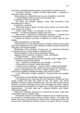 154

admirando a fertilidade daquele cérebro, surpreendente na urdidura do mal.
     — O projeto é notável — adiantou Cli mene, algo aliviada —, entretanto, a
praia não é assim tão longe...
     Helena designou o companheiro que as ouvia, enigmático, e acentuou:
     — Teódulo poderá conduzi-la para a outra banda do mar...
     E piscando os olhos vivos para ele:
     — Da África, por exemplo, qualquer mulher cega encontraria muita
dificuldade para o retorno.
     E sentenciou, sorridente:
     — Não temos tempo a perder. Se essa mulher domina os homens pelos
olhos, é justo que os perca.
     — Receio algum deslize na execução do plano — suspirou Clímene,
hesitante —; se Valeriano descobre, pagarei muito caro.
     — Não vaciles! — determinou a companheira, autoritária — a dúvida numa
realização que nos interessa é sempre um golpe contra nós mesmos.
     A esposa de Egnácio concordou e obedeceu às ordens que lhe eram
ditadas.
     Helena acompanhou-a a casa dela.
     Trazida Sinésia ao lar do representante de Augusto, aceitou de bom grado
todas as providências que lhe eram sugeridas, tornando à prisão de posse das
instruções e das drogas indicadas.
     Ministrando a Lívia o hipnótico, em água pura, viu-a adormecer fàcilmente
e, enquanto dormia, a moça recebeu a compressa fatal.
     Quando despertou, trazia os olhos injetados de sangue.
     Apalpava o leito, ansiosa por recuperar a visão, mas debalde...
     — Sinésia! Sinésia!... — gritou, aterrada.
     Escutando a voz da governanta que lhe respondia, cortês, indagou aflita:
     — Anoiteceu assim tão de repente?
     — Sim — respondeu a interlocutora, com intenção —, já é noite...
     — Onde estava eu, contudo? estarei desvairada?
     — A menina teve um desmaio — informou a serva, fingindo preocupação.
     — Tenho meus olhos em fogo. Acende uma tocha, sinto-me intranquila.
     Embora compadecendo-se da vítima, Sinésia ajoelhou-se, junto dela, e,
conforme as sugestões recebidas de Helena, falou-lhe aos ouvidos:
     — Lívia, tenha calma, coragem, paciência!... Seu pai morreu nos cavaletes
de suplício!...
     A moça emitiu um grito abafado, seguido de convulsivos soluços.
     — Os espetáculos com execuções têm sido frequentes. Acredito que seus
amigos cristãos não terão tido ensejo de fugir. Há, porém, uma notícia
agradável. O patrício Taciano interessa-se por sua sorte. Não sei bem onde se
encontra, mas estou informada de que enviou mensagem ao senhor Teódulo,
recomendando-lhe acompanhá-la na viagem que a menina deve fazer para se
reaproximarem... Há quem diga que a pequena Blandina está doente,
reclamando cuidados...
     Intraduzível expressão estampou-se na fisionomia da jovem, cujos olhos
mergulhavam agora em espessa noite.
     — Precisamos subtraí-la à crueldade de Valeriano que se propõe escravizá-
la e possuí-la, a qualquer preço continuou Sinésia, astuta —; em cada noite
parece mais louco e, provavelmente, violentar-lhe-á o sentimento feminino, de
vez que vive a embriagar-se antes de vir para o seu quarto. Dói-me o coração
 