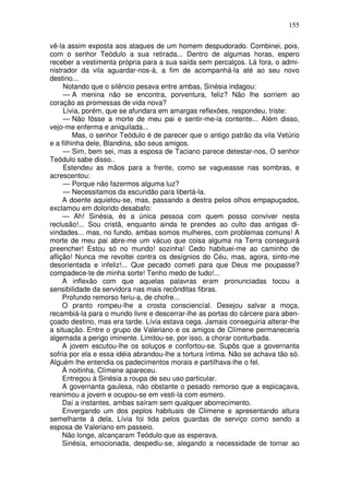 155

vê-la assim exposta aos ataques de um homem despudorado. Combinei, pois,
com o senhor Teódulo a sua retirada... Dentro de algumas horas, espero
receber a vestimenta própria para a sua saída sem percalços. Lá fora, o admi-
nistrador da vila aguardar-nos-á, a fim de acompanhá-la até ao seu novo
destino...
     Notando que o silêncio pesava entre ambas, Sinésia indagou:
     — A menina não se encontra, porventura, feliz? Não lhe sorriem ao
coração as promessas de vida nova?
     Lívia, porém, que se afundara em amargas reflexões, respondeu, triste:
     — Não fôsse a morte de meu pai e sentir-me-ia contente... Além disso,
vejo-me enferma e aniquilada...
         Mas, o senhor Teódulo é de parecer que o antigo patrão da vila Vetúrio
e a filhinha dele, Blandina, são seus amigos.
     — Sim, bem sei, mas a esposa de Taciano parece detestar-nos, O senhor
Teódulo sabe disso..
     Estendeu as mãos para a frente, como se vagueasse nas sombras, e
acrescentou:
     — Porque não fazermos alguma luz?
     — Necessitamos da escuridão para libertá-la.
     A doente aquietou-se, mas, passando a destra pelos olhos empapuçados,
exclamou em dolorido desabafo:
     — Ah! Sinésia, és a única pessoa com quem posso conviver nesta
reclusão!... Sou cristã, enquanto ainda te prendes ao culto das antigas di-
vindades... mas, no fundo, ambas somos mulheres, com problemas comuns! A
morte de meu pai abre-me um vácuo que coisa alguma na Terra conseguirá
preencher! Estou só no mundo! sozinha! Cedo habituei-me ao caminho de
aflição! Nunca me revoltei contra os desígnios do Céu, mas, agora, sinto-me
desorientada e infeliz!... Que pecado cometi para que Deus me poupasse?
compadece-te de minha sorte! Tenho medo de tudo!...
     A inflexão com que aquelas palavras eram pronunciadas tocou a
sensibilidade da servidora nas mais recônditas fibras.
     Profundo remorso feriu-a, de chofre...
     O pranto rompeu-lhe a crosta consciencíal. Desejou salvar a moça,
recambiá-la para o mundo livre e descerrar-lhe as portas do cárcere para aben-
çoado destino, mas era tarde. Lívia estava cega. Jamais conseguiria alterar-lhe
a situação. Entre o grupo de Valeriano e os amigos de Clímene permaneceria
algemada a perigo iminente. Limitou-se, por isso, a chorar conturbada.
     A jovem escutou-lhe os soluços e confortou-se. Supôs que a governanta
sofria por ela e essa idéia abrandou-lhe a tortura íntima. Não se achava tão só.
Alguém lhe entendia os padecimentos morais e partilhava-lhe o fel.
     À noitinha, Clímene apareceu.
     Entregou à Sinésia a roupa de seu uso particular.
     A governanta gaulesa, não obstante o pesado remorso que a espicaçava,
reanimou a jovem e ocupou-se em vesti-la com esmero.
     Daí a instantes, ambas saíram sem qualquer aborrecimento.
     Envergando um dos peplos habituais de Climene e apresentando altura
semelhante à dela, Lívia foi tida pelos guardas de serviço como sendo a
esposa de Valeriano em passeio.
     Não longe, alcançaram Teódulo que as esperava.
     Sinésia, emocionada, despediu-se, alegando a necessidade de tornar ao
 