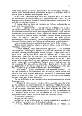 156

posto. Antes, porém, que a moça se externasse em considerações amargas, à
face do adeus da companheira, o intendente de Opílio, muito cortês, tratou de
dissipar qualquer dúvida que lhe afligisse o ânimo.
     — Apraz-me trazer-lhe as boas novas de que já teve ciência — comentou
ele, maneiroso —; o nosso amigo Taciano, impossibilitado de tornar a Lião, tão
depressa quanto desejava, em razão de insidiosa moléstia na pessoa da filha,
pede-lhe a presença confortadora.
     E, loquaz, observou todas as instruções de Helena, esclarecendo que
fariam uma viagem marítima.
     Taciano — repetia mendaz —, ao regressar da metrópole, vira Blandina
adoecer repentinamente, sem ninguém que os amparasse, de vez que Helena
fôra chamada novamente a Roma, a fim de prestar assistência ao pai enfermo.
Aconselhado por um médico de bordo, o genro de Vetúrio desembarcara a
meio do caminho, de onde enviara mensagem, rogando a ela e a Basílio lhe
fôssem ao encontro. Solicitava, com empenho, ao velho afinador
acompanhasse a filha, entretanto, naturalmente ignorava que o filósofo havia
sido morto. Por isso mesmo, ele, Teódulo, prontificava-se a segui-la de perto...
     Lívia ouviu as informações, apertando o coração com a destra trêmula.
     Refletiu alguns instantes, tateou os próprios olhos, agora terrivelmente
inflamados, e falou, triste:
     — Senhor Teódulo, estou profundamente agradecida à sua bondade.
Desvanece-me a lembrança de Taciano, buscando-me o concurso tão pobre,
entretanto, reconheço-me incapaz de realizar a viagem... Algo sucedeu com os
meus olhos... De algumas horas para cá, observo que a minha visão
desapareceu... Ouço-lhe a voz, mas não o vejo. Dores quase insuportáveis me
percorrem a cabeça. Estou inutilizada... Em que poderia ser útil aos nossos
amigos que me aguardam? não será mais justo permanecer aqui mesmo e
aceitar, conformada, as circunstâncias? Taciano escreveu pedindo a meu pai
me conduzisse. Meu pai, contudo, está morto... Quanto a mim, doente e só,
que poderia fazer? Ser-lhe-ia pesado fardo em jornada tão longa... Não será
mais aconselhável que o senhor se desinteresse de minha sorte?!...
     — Nada disso! — ajuntou o interlocutor, com manifesta hipocrisia — não
me cabe abandoná-la, de modo algum. Para as doenças, temos sempre bons
médicos. Sua saúde receberá a necessária assistência. A enfermidade, longe
de ser um empecilho, é forte razão para maiores cuidados por parte daqueles
que são nossos reais amigos. Além disso...
     E a voz de Teódulo se fêz mais baixa, como se quisesse despertar o medo
da companheira:
     — O legado é inconsequente. A cidade inteira, segundo creio, não ignora
que ele a separou das jovens nazarenas, em regime de privilégio. Sinésia deu-
me a conhecer as suas tremendas provas na câmara de detenção. Agora, que
seu pai não existe, admito seja maior o meu dever de prestar-lhe ajuda. Se o
seu sacrifício representasse uma compensação ao seu ideal, compreender-lhe-
ia o temerário gesto de ficar, mas permanecer em Lião para satisfazer à
bestialidade de um homem constituiria, a meu ver, rematada loucura...
     O argumento convenceu-a.
     A moça não mais vacilou.
     Aceitou-lhe o braço e asilaram-se em singela hospedaria do subúrbio, de
onde partiram, no rumo de novo destino, ao amanhecer.
     Em Viena, Teódulo socorreu-se da colaboração de um médico, que
 