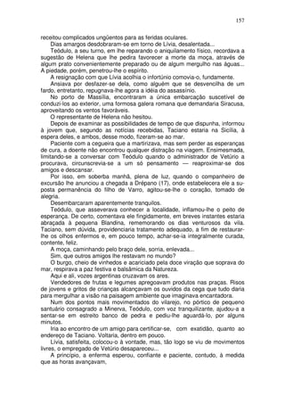 157

receitou complicados ungüentos para as feridas oculares.
     Dias amargos desdobraram-se em torno de Lívia, desalentada...
     Teódulo, a seu turno, em lhe reparando o aniquilamento físico, recordava a
sugestão de Helena que lhe pedira favorecer a morte da moça, através de
algum prato convenientemente preparado ou de algum mergulho nas águas...
A piedade, porém, penetrou-lhe o espírito.
     A resignação com que Lívia acolhia o infortúnio comovia-o, fundamente.
     Ansiava por desfazer-se dela, como alguém que se desvencilha de um
fardo, entretanto, repugnava-lhe agora a idéia do assassínio.
     No porto de Massília, encontraram a única embarcação suscetível de
conduzi-los ao exterior, uma formosa galera romana que demandaria Siracusa,
aproveitando os ventos favoráveis.
     O representante de Helena não hesitou.
     Depois de examinar as possibilidades de tempo de que dispunha, informou
à jovem que, segundo as notícias recebidas, Taciano estaria na Sicília, à
espera deles, e ambos, desse modo, fizeram-se ao mar.
     Paciente com a cegueira que a martirizava, mas sem perder as esperanças
de cura, a doente não encontrou qualquer distração na viagem. Ensimesmada,
limitando-se a conversar com Teódulo quando o administrador de Vetúrio a
procurava, circunscrevia-se a um só pensamento — reaproximar-se dos
amigos e descansar.
     Por isso, em soberba manhã, plena de luz, quando o companheiro de
excursão lhe anunciou a chegada a Drépano (17), onde estabelecera ele a su-
posta permanência do filho de Varro, agitou-se-lhe o coração, tomado de
alegria.
     Desembarcaram aparentemente tranquilos.
     Teódulo, que asseverava conhecer a localidade, inflamou-lhe o peito de
esperança. De certo, comentava ele fingidamente, em breves instantes estaria
abraçada à pequena Blandina, rememorando os dias venturosos da vila.
Taciano, sem dúvida, providenciaria tratamento adequado, a fim de restaurar-
lhe os olhos enfermos e, em pouco tempo, achar-se-ia integralmente curada,
contente, feliz.
     A moça, caminhando pelo braço dele, sorria, enlevada...
     Sim, que outros amigos lhe restavam no mundo?
     O burgo, cheio de vinhedos e acariciado pela doce viração que soprava do
mar, respirava a paz festiva e balsâmica da Natureza.
     Aqui e ali, vozes argentinas cruzavam os ares.
     Vendedores de frutas e legumes apregoavam produtos nas praças. Risos
de jovens e gritos de crianças alcançavam os ouvidos da cega que tudo daria
para mergulhar a visão na paisagem ambiente que imaginava encantadora.
     Num dos pontos mais movimentados do vilarejo, no pórtico de pequeno
santuário consagrado a Minerva, Teódulo, com voz tranquilizante, ajudou-a a
sentar-se em estreito banco de pedra e pediu-lhe aguardá-lo, por alguns
minutos.
     Iria ao encontro de um amigo para certificar-se, com exatidão, quanto ao
endereço de Taciano. Voltaria, dentro em pouco.
     Lívia, satisfeita, colocou-o à vontade, mas, tão logo se viu de movimentos
livres, o empregado de Vetúrio desapareceu...
     A princípio, a enferma esperou, confiante e paciente, contudo, à medida
que as horas avançavam,
 