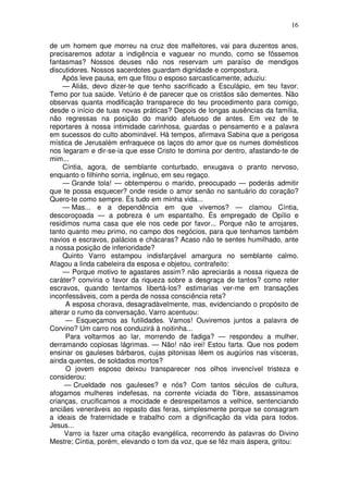16

de um homem que morreu na cruz dos malfeitores, vai para duzentos anos,
precisaremos adotar a indigência e vaguear no mundo, como se fôssemos
fantasmas? Nossos deuses não nos reservam um paraíso de mendigos
discutidores. Nossos sacerdotes guardam dignidade e compostura.
    Após leve pausa, em que fitou o esposo sarcasticamente, aduziu:
     — Aliás, devo dizer-te que tenho sacrificado a Esculápio, em teu favor.
Temo por tua saúde. Vetúrio é de parecer que os cristãos são dementes. Não
observas quanta modificação transparece do teu procedimento para comigo,
desde o início de tuas novas práticas? Depois de longas ausências da família,
não regressas na posição do marido afetuoso de antes. Em vez de te
reportares à nossa intimidade carinhosa, guardas o pensamento e a palavra
em sucessos do culto abominável. Há tempos, afirmava Sabina que a perigosa
mística de Jerusalém enfraquece os laços do amor que os numes domésticos
nos legaram e dir-se-ia que esse Cristo te domina por dentro, afastando-te de
mim...
     Cíntia, agora, de semblante conturbado, enxugava o pranto nervoso,
enquanto o filhinho sorria, ingênuo, em seu regaço.
     — Grande tola! — obtemperou o marido, preocupado — poderás admitir
que te possa esquecer? onde reside o amor senão no santuário do coração?
Quero-te como sempre. És tudo em minha vida...
     — Mas... e a dependência em que vivemos? — clamou Cíntia,
descoroçoada — a pobreza é um espantalho. És empregado de Opílio e
residimos numa casa que ele nos cede por favor... Porque não te arrojares,
tanto quanto meu primo, no campo dos negócios, para que tenhamos também
navios e escravos, palácios e chácaras? Acaso não te sentes humilhado, ante
a nossa posição de inferioridade?
     Quinto Varro estampou indisfarçável amargura no semblante calmo.
Afagou a linda cabeleira da esposa e objetou, contrafeito:
     — Porque motivo te agastares assim? não apreciarás a nossa riqueza de
caráter? conviria o favor da riqueza sobre a desgraça de tantos? como reter
escravos, quando tentamos libertá-los? estimarias ver-me em transações
inconfessáveis, com a perda de nossa consciência reta?
      A esposa chorava, desagradàvelmente, mas, evidenciando o propósito de
alterar o rumo da conversação, Varro acentuou:
      — Esqueçamos as futilidades. Vamos! Ouviremos juntos a palavra de
Corvino? Um carro nos conduzirá à noitinha...
      Para voltarmos ao lar, morrendo de fadiga? — respondeu a mulher,
derramando copiosas lágrimas. — Não! não irei! Estou farta. Que nos podem
ensinar os gauleses bárbaros, cujas pitonisas lêem os augúrios nas vísceras,
ainda quentes, de soldados mortos?
      O jovem esposo deixou transparecer nos olhos invencível tristeza e
considerou:
     — Crueldade nos gauleses? e nós? Com tantos séculos de cultura,
afogamos mulheres indefesas, na corrente viciada do Tibre, assassinamos
crianças, crucificamos a mocidade e desrespeitamos a velhice, sentenciando
anciães veneráveis ao repasto das feras, simplesmente porque se consagram
a ideais de fraternidade e trabalho com a dignificação da vida para todos.
Jesus...
     Varro ia fazer uma citação evangélica, recorrendo às palavras do Divino
Mestre; Cíntia, porém, elevando o tom da voz, que se fêz mais áspera, gritou:
 