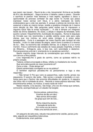 160

que jazem nas trevas!... Reunir-te-ás a nós, brevemente! Arrima-te ao bordão
da fé e não desfaleças!... Seguir-te-emos o trabalho, passo a passo... Quando
o sacrifício te parecer mais doloroso e mais áspero, agradece a Jesus a
oportunidade do precioso combate! Se algo existe no mundo que possa
expressar nosso serviço com Deus, é a plena realização da tarefa
enobrecedora que a vida nos assinala. E, porque o esforço da renúncia não é
acessível a todos ao mesmo tempo, recebe a gradativa imolação de ti mesma
como bênção do Alto. Não perguntes pelas razões que te impuseram a
cegueira física! Não te sintas injustiçada !... A vida é sempre um milagroso
tecido da Divina Sabedoria. Às vezes, a aflição é véspera da felicidade, tanto
quanto o prazer, frequentemente, é produção de angústia... Nunca te esqueças
do Enviado que nos recomendou o perdão setenta vezes sete para cada
ofensa, que nos inclinou ao amor pelos inimigos e à prece pelos
perseguidores... Curta é a passagem de nosso Espírito pelo lamaçal da vida
terrestre... A dor é o lado avesso da alegria, assim como a sombra é o reverso
da luz... Mas, na economia das verdades eternas, só a alegria e a luz nunca
morrem. Treva e sofrimento são estados de nossa posição imperfeita, à frente
do Altíssimo... Entrega-te, pois, à boa luta, com serenidade e destemor.
Permaneceremos junto de ti, orientando-te no escabroso caminho!...
    Basílio imprimiu longo intervalo às considerações que emitia, enlaçando
com ternura a filha jubilosa.
    Lívia respondeu-lhe o gesto de carinho, como se quisesse retê-lo no
próprio coração.
    Todavia, embora encorajada e ditosa, refletia no imediatismo do mundo.
    Que seria dela quando se visse novamente só?
    Caíra a noite... Onde abrigar-se?
    Estaria sentenciada a enregelar-se na via pública?
    O benfeitor espiritual percebeu-lhe os pensamentos e logo a eles
respondeu:
    — Não temas! O Pai que nutre os passarinhos, cada manhã, jamais nos
esqueceria. O socorro não tarda... Não cerres o coração à bondade e à con-
fiança para que o Senhor não encontre dificuldades em ajudar-te. A cegueira
dos olhos não é inutilidade da alma... Recorda a nossa pobreza laboriosa. Não
encontrávamos ambos, na música, a nossa razão de viver?
    Nesse instante, Lívia escutou, não longe, uma voz de criança que cantava,
comovente, acompanhada por um alaúde mal tangido:

                        Somos pobres, pobrezinhos...
                          Vivemos de déu em déu)
                          Mas somos afortunados
                         Da graça que vem do Céu...

                         Minha mãezinha doente,
                          Cansada de tanta dor,
                         Em minha voz de menino
                        Pede uma esmola de amor...

    Um pequeno de sete anos, robusto mas pobremente vestido, parara junto
dela, seguido por esquelética tuberculosa.
    Evidentemente, eram pedintes.
 