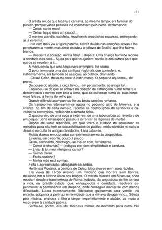 161

     O artista miúdo que tocava e cantava, ao mesmo tempo, era familiar do
público, porque várias pessoas lhe chamavam pelo nome, exclamando:
     — Celso, cante mais!
     — Celso, toque mais um pouco!...
     O menino atendia, satisfeito, recolhendo moedinhas esparsas, entregando-
as à enferma.
     Lívia não mais viu a figura paterna, talvez diluída nas emoções novas a lhe
penetrarem a mente, mas ainda escutou a palavra de Basílio, que lhe falava,
branda:
     — Descerra o coração, minha filha!... Repara! Uma criança humilde recorre
à bondade nas ruas... Ajuda para que te ajudem, revela-te aos outros para que
outros se revelem a ti...
     A moça notou que uma força nova irrompera-lhe nalma.
     O petiz terminara uma das cantigas regionais que aprendera, e,
instintivamente, ela também se associou ao público, chamando:
     - Celso! Celso, deixa-me tocar o instrumento. O pequeno aquiesceu, de
pronto.
     De posse do alaúde, a cega tornou, em pensamento, ao antigo lar.
     Esqueceu-se de que se achava na posição de estrangeira numa terra que
desconhecia e cantou com toda a alma, qual se estivesse numa de suas horas
mais felizes, à frente do velho pai.
     Grande silêncio acompanhou-lhe as belas canções romanas.
     Os transeuntes adensavam-se agora no pequeno átrio de Minerva, e a
criança, ao fim de cada número, recebia as contribuições de senhoras e ca-
valheiros comovidos, repletando a surrada bolsa.
     O quadro vivo de uma cega a exibir-se, de uma tuberculosa ao relento e de
um pequerrucho esfarrapado passou a arrancar as lágrimas de muitos.
     Depois de vasto repertório, em que tivera o cuidado de selecionar as
melodias para não ferir as suscetibilidades do público, então dividido no culto a
Jesus e no culto às antigas divindades, Lívia calou-se.
     Muitas damas emocionadas cumprimentaram-na às despedidas.
     Esvaziou-se o recinto, pouco a pouco.
     Celso, entretanto, conchegou-se-lhe ao colo, ternamente.
     — Como te chamas? — indagou ele, com simplicidade e candura.
     — Lívia. E tu, meu inteligente cantor?
     — Quinto Celso.
     — Estás sozinho?
     — Minha mãe está comigo.
     Feita a apresentação, abraçaram-se ambas.
     Hortênsia Vipsânia, a genitora de Celso, biografou-se em frases rápidas.
     Era viúva de Tércio Avelino, um miliciano que morrera sem honras,
deixando-lhe o filhinho único nos braços. O marido falecera em Siracusa, onde
residiam desde a transferência de Roma; todavia, tão angustiosa se lhe tornara
a vida, na grande cidade, que, enfraquecida e derrotada, resolvera ex-
perimentar a permanência em Drépano, onde conseguia manter-se com menos
dificuldade. Lutara intensivamente, fabricando guloseimas para vender, no
entanto, adquirira a pertinaz enfermidade que a minava devagarinho... Sitiada
pela miséria, ensinara o filho a tanger imperfeitamente o alaúde, de modo a
recorrerem à caridade pública.
     Sentia-se, porém, exausta. Receava morrer, de momento para outro. Por
 