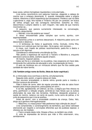 162

duas vezes, sofrera hemoptises inquietantes e vivia alarmada...
    Lívia tentou reconfortá-la com palavras fraternas, afagando a cabeça do
menino que a enlaçara docemente. E, quando interpelada sobre a própria
história, relacionou a difícil experiência que atravessava. Perdera o pai na Gália
Lugdunense e, cega, fôra trazida à Trinácria (18) por um condutor, em busca
de velhos amigos que não conseguira reencontrar. Estranha ao meio,
desconhecia o próprio destino e, sem ninguém, não sabia de que maneira
movimentar-se...
    O pequeno, que parecia sumamente interessado na conversação,
interferiu, perguntando:
    — Mamãe, Lívia não poderia ser nossa?
    E talvez entusiasmado pelas canções que ouvira, ajuntou, com
espontaneidade:
    — Sairemos juntos e a senhora descansará. A mãezinha pobre sorriu em
desconsolo e observou:
    — A lembrança de Celso é igualmente minha. Contudo, minha filha,
moramos num cubículo que mal nos cabe - Se te apraz, vem conosco ...
    A moça, num ímpeto de jubiloso reconhecimento, pediu-lhe a destra e
osculou-a em lágrimas.
    Considerava o oferecimento uma bênção do Céu.
    Não perdia a esperança de reunir-se a Taciano e Blandina e, enquanto
estivesse à procura deles, aceitaria aquele amparo.
    Ali mesmo, traçaram planos.
    Celso ser-lhe-ia o orientador na via pública, mas cooperaria em favor dele,
ministrando-lhe rudimentos de educação e arte, na preparação do futuro -
    O asilo de Hortênsia era um minúsculo telheiro que lhe fôra cedido pela
caridade de nobre família.

(18) Também antigo nome da Sicília. (Nota do Autor espiritual.)

Aí, a infortunada viúva cozinhava e dormia, simultaneamente.
     Naquela noite, porém, o tugúrio estava em festa.
     Dos recursos arrecadados, a doente retirou grande parte e mandou o
filhinho à procura de alimento.
     Pães e bolos de carne, além de regular provisão de leite de cabra foram
trazidos pelos braços pequenos, preocupados em servir...
     E os três, agradecendo, em silêncio, ao Céu, a alegria que lhes vibrava na
alma, partilharam a refeição singela, sentindo-se mais felizes que os áulicos
afortunados da casa dos reis terrestres. Hortênsia, desejando preservar a
saúde do menino, isolara-o ao canto do quarto, numa cama de palhas, e foi
junto do pequenino que Lívia se acolheu.
     Antes de dormir, com a sinceridade cristalina da criança, Celso, feliz,
dirigiu-se à genitora interrogativamente:
     — Mãezinha, e a nossa prece? Não pediremos hoje a bênção de Jesus?
     Lívia compreendeu o constrangimento da benfeitora, que talvez estivesse
silenciando por respeito a convicções diferentes que ela pudesse esposar, e
ofereceu-se, de imediato:
     — Farei a oração desta noite. Graças a Deus, eu também sou cristã.
     E, ante às expressões de ternura que mãe e filho externaram, orou,
sentidamente:
 
