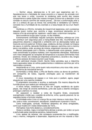 163

    — Senhor Jesus, abençoa-nos a fé com que esperamos por ti!...
Agradecemos-te a felicidade de nosso encontro e o tesouro da amizade com
que nos teces a união. Louvores te rendemos pelo auxílio dos nossos
companheiros e pelas lições dos nossos inimigos! Ensina-nos a descobrir a tua
vontade no escuro caminho de nossas provas... Dá-nos a conformação ante a
dor e a certeza de que as trevas nos conduzirão à verdadeira luz! Senhor,
concede-nos a humildade de teu exemplo e a ressurreição de tua cruz! Assim
seja!...
    Hortênsia e o filhinho, tomados de inexprimível esperança, com a presença
daquela jovem mulher que, sozinha e cega, encontrava elementos em si
mesma a fim de encorajá-los, repetiram «assim seja» e dormiram tranquilos.
    Nova existência surgiu para o grupo, no dia imediato.
    Extremamente confortada naquele santuário doméstico, esforçou-se Lívia
em contribuir com segurança para a tranquilidade dos três, incumbindo-se de
pequeninos afazeres e alegrando o ambiente com as abençoadas lições que
trazia do convívio paternal. Embora cega, colaborou de boa vontade na limpeza
da casa e, à noitinha, deixando Hortênsia em repouso, caminhou com o menino
para a via pública, onde, ao preço de música, angariaram recursos novos.
    Menos preocupada com o filhinho, a desventurada viúva pareceu, porém,
mais concentrada na própria moléstia, com inquietantes alterações. Assinalava
com maior desagrado as variações de temperatura e acusava sofrimentos mais
positivos. Ànoite, era visitada por dispnéias sufocantes e, durante o dia, longos
e aflitivos acessos de tosse exauriam suas forças.
    Com admirável intuição infantil, Quinto Celso percebeu que a mãezinha
tivera agravados todos os velhos padecimentos e redobrava carinhos por vê-la
reanimada e contente.
    Associando-se a Lívia, como quem nela encontrava uma nova mãe, cerca-
va a enferma de inexcedível ternura.
    Aumentada a renda diária, a filha de Basílio visitou os donos do pardieiro,
em companhia de Celso, rogando orientação para se transferirem de
residência.
    A viúva necessitava de espaço e ar mais puro e podiam, agora, pagar
aluguéis por uma casinha modesta.
     O proprietário concordou e auxiliou a realização. Ele mesmo dispunha de
humilde pouso que cederia por retribuição irrisória.
     A breve tempo, instalaram-se os três em singela residência de quatro
peças, não longe de árvores benfeitoras, junto das quais a doente conseguiu
prolongar a demora no corpo.
     Ali, passaram a receber a visita de Exupério Grato, encanecido
evangelizador cristão que, a pedido da enferma, vinha, quando possível, ler os
sagrados textos e formular orações.
     A intimidade entre Lívia e a criança fêz-se mais intensa e mais doce. Dia a
dia, noite a noite, conversavam, estudavam, trabalhavam e previam o futuro.
     Certa madrugada, contudo, Hortênsia despertou de olhos arregalados,
como que fixados em visões distanciadas da Terra...
     Hemoptise mais forte abatera-a, consideràvelmente.
     Acesa a candeia, rogou à companheira abrisse a janela, por onde o ar puro
e perfumado pelas laranjeiras penetrou, balsamizante.
     Lívia, apesar de receosa, não conseguia surpreender-lhe a modificação,
mas o menino, inteligente e observador, espantou-se em lhe notando a fisio-
 