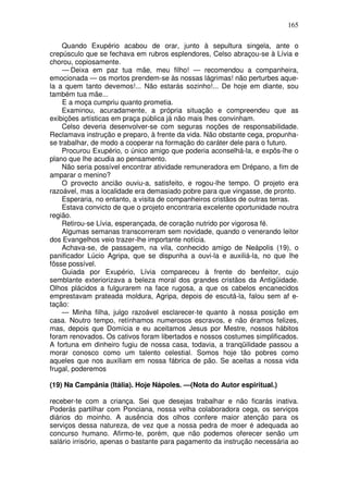 165

    Quando Exupério acabou de orar, junto à sepultura singela, ante o
crepúsculo que se fechava em rubros esplendores, Celso abraçou-se à Lívia e
chorou, copiosamente.
    — Deixa em paz tua mãe, meu filho! — recomendou a companheira,
emocionada — os mortos prendem-se às nossas lágrimas! não perturbes aque-
la a quem tanto devemos!... Não estarás sozinho!... De hoje em diante, sou
também tua mãe...
    E a moça cumpriu quanto prometia.
    Examinou, acuradamente, a própria situação e compreendeu que as
exibições artísticas em praça pública já não mais lhes convinham.
    Celso deveria desenvolver-se com seguras noções de responsabilidade.
Reclamava instrução e preparo, à frente da vida. Não obstante cega, propunha-
se trabalhar, de modo a cooperar na formação do caráter dele para o futuro.
    Procurou Exupério, o único amigo que poderia aconselhá-la, e expôs-lhe o
plano que lhe acudia ao pensamento.
    Não seria possível encontrar atividade remuneradora em Drépano, a fim de
amparar o menino?
    O provecto ancião ouviu-a, satisfeito, e rogou-lhe tempo. O projeto era
razoável, mas a localidade era demasiado pobre para que vingasse, de pronto.
    Esperaria, no entanto, a visita de companheiros cristãos de outras terras.
    Estava convicto de que o projeto encontraria excelente oportunidade noutra
região.
    Retirou-se Lívia, esperançada, de coração nutrido por vigorosa fé.
    Algumas semanas transcorreram sem novidade, quando o venerando leitor
dos Evangelhos veio trazer-lhe importante notícia.
    Achava-se, de passagem, na vila, conhecido amigo de Neápolis (19), o
panificador Lúcio Agripa, que se dispunha a ouvi-la e auxiliá-la, no que lhe
fôsse possível.
    Guiada por Exupério, Lívia compareceu à frente do benfeitor, cujo
semblante exteriorizava a beleza moral dos grandes cristãos da Antigüidade.
Olhos plácidos a fulgurarem na face rugosa, a que os cabelos encanecidos
emprestavam prateada moldura, Agripa, depois de escutá-la, falou sem af e-
tação:
    — Minha filha, julgo razoável esclarecer-te quanto à nossa posição em
casa. Noutro tempo, retínhamos numerosos escravos, e não éramos felizes,
mas, depois que Domícia e eu aceitamos Jesus por Mestre, nossos hábitos
foram renovados. Os cativos foram libertados e nossos costumes simplificados.
A fortuna em dinheiro fugiu de nossa casa, todavia, a tranqüilidade passou a
morar conosco como um talento celestial. Somos hoje tão pobres como
aqueles que nos auxiliam em nossa fábrica de pão. Se aceitas a nossa vida
frugal, poderemos

(19) Na Campânia (Itália). Hoje Nápoles. —(Nota do Autor espiritual.)

receber-te com a criança. Sei que desejas trabalhar e não ficarás inativa.
Poderás partilhar com Ponciana, nossa velha colaboradora cega, os serviços
diários do moinho. A ausência dos olhos confere maior atenção para os
serviços dessa natureza, de vez que a nossa pedra de moer é adequada ao
concurso humano. Afirmo-te, porém, que não podemos oferecer senão um
salário irrisório, apenas o bastante para pagamento da instrução necessária ao
 
