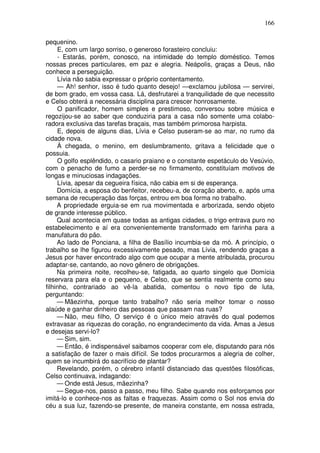 166

pequenino.
     E, com um largo sorriso, o generoso forasteiro concluiu:
     - Estarás, porém, conosco, na intimidade do templo doméstico. Temos
nossas preces particulares, em paz e alegria. Neápolis, graças a Deus, não
conhece a perseguição.
     Lívia não sabia expressar o próprio contentamento.
     — Ah! senhor, isso é tudo quanto desejo! —exclamou jubilosa — servirei,
de bom grado, em vossa casa. Lá, desfrutarei a tranquilidade de que necessito
e Celso obterá a necessária disciplina para crescer honrosamente.
     O panificador, homem simples e prestimoso, conversou sobre música e
regozijou-se ao saber que conduziria para a casa não somente uma colabo-
radora exclusiva das tarefas braçais, mas também primorosa harpista.
     E, depois de alguns dias, Lívia e Celso puseram-se ao mar, no rumo da
cidade nova.
     À chegada, o menino, em deslumbramento, gritava a felicidade que o
possuia.
     O golfo esplêndido, o casario praiano e o constante espetáculo do Vesúvio,
com o penacho de fumo a perder-se no firmamento, constituíam motivos de
longas e minuciosas indagações.
     Lívia, apesar da cegueira física, não cabia em si de esperança.
     Domícia, a esposa do benfeitor, recebeu-a, de coração aberto, e, após uma
semana de recuperação das forças, entrou em boa forma no trabalho.
     A propriedade erguia-se em rua movimentada e arborizada, sendo objeto
de grande interesse público.
     Qual acontecia em quase todas as antigas cidades, o trigo entrava puro no
estabelecimento e aí era convenientemente transformado em farinha para a
manufatura do pão.
     Ao lado de Ponciana, a filha de Basílio incumbia-se da mó. A princípio, o
trabalho se lhe figurou excessivamente pesado, mas Lívia, rendendo graças a
Jesus por haver encontrado algo com que ocupar a mente atribulada, procurou
adaptar-se, cantando, ao novo gênero de obrigações.
     Na primeira noite, recolheu-se, fatigada, ao quarto singelo que Domícia
reservara para ela e o pequeno, e Celso, que se sentia realmente como seu
filhinho, contrariado ao vê-la abatida, comentou o novo tipo de luta,
perguntando:
     — Mãezinha, porque tanto trabalho? não seria melhor tomar o nosso
alaúde e ganhar dinheiro das pessoas que passam nas ruas?
     — Não, meu filho, O serviço é o único meio através do qual podemos
extravasar as riquezas do coração, no engrandecimento da vida. Amas a Jesus
e desejas servi-lo?
     — Sim, sim.
     — Então, é indispensável saibamos cooperar com ele, disputando para nós
a satisfação de fazer o mais difícil. Se todos procurarmos a alegria de colher,
quem se incumbirá do sacrifício de plantar?
     Revelando, porém, o cérebro infantil distanciado das questões filosóficas,
Celso continuava, indagando:
     — Onde está Jesus, mãezinha?
     — Segue-nos, passo a passo, meu filho. Sabe quando nos esforçamos por
imitá-lo e conhece-nos as faltas e fraquezas. Assim como o Sol nos envia do
céu a sua luz, fazendo-se presente, de maneira constante, em nossa estrada,
 
