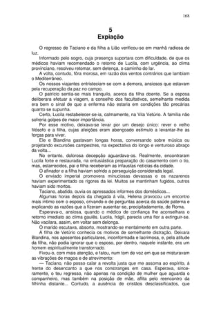 168


                                     5
                                  Expiação
       O regresso de Taciano e da filha a Lião verificou-se em manhã radiosa de
luz.
     Informado pelo sogro, cuja presença suportara com dificuldade, de que os
médicos haviam recomendado o retorno de Lucila, com urgência, ao clima
provinciano, resolveu retomar, sem detença, o caminho do lar.
     A volta, contudo, fôra morosa, em razão dos ventos contrários que lambiam
o Mediterrâneo.
     Os nossos viajantes entristeciam-se com a demora, ansiosos que estavam
pela recuperação da paz no campo.
     O patrício sentia-se mais tranquilo, acerca da filha doente. Se a esposa
deliberara efetuar a viagem, a conselho dos facultativos, semelhante medida
era bem o sinal de que a enferma não estaria em condições tão precárias
quanto se supunha.
     Certo, Lucila restabelecer-se-ia, calmamente, na Vila Vetúrio. A família não
sofreria golpes de maior importância.
     Por esse motivo, deixava-se levar por um desejo único: rever o velho
filósofo e a filha, cujas afeições eram abençoado estímulo a levantar-lhe as
forças para viver.
     Ele e Blandina gastavam longas horas, conversando sobre música ou
projetando excursões campestres, na expectativa do longo e venturoso abraço
da volta...
     No entanto, dolorosa decepção aguardava-os. Realmente, encontraram
Lucila forte e restaurada, na entusiástica preparação do casamento com o tio,
mas, estarrecidos, pai e filha receberam as infaustas notícias da cidade.
     O afinador e a filha haviam sofrido a perseguição considerada legal.
     O enviado imperial promovera minuciosas devassas e os nazarenos
haviam experimentado os rigores da lei. Muitos se mantinham fugidos, outros
haviam sido mortos.
     Taciano, abatido, ouvia os apressados informes dos domésticos...
     Algumas horas depois da chegada à vila, Helena provocou um encontro
mais íntimo com o esposo, crivando-o de perguntas acerca da saúde paterna e
explicando as razões que a fizeram ausentar-se, precipitadamente, de Roma.
     Esperava-o, ansiosa, quando o médico de confiança lhe aconselhara o
retorno imediato ao clima gaulês. Lucila, frágil, parecia uma flor a extinguir-se.
Não vacilara, assim, em voltar sem delonga.
     O marido escutava, absorto, mostrando-se mentalmente em outra parte.
     A filha de Vetúrio conhecia os motivos de semelhante distração. Deixara
Blandina, nos aposentos particulares, inconformada e lacrimosa, e, pela atitude
da filha, não podia ignorar que o esposo, por dentro, naquele instante, era um
homem espiritualmente transtornado.
     Fixou-o, com mais atenção, e falou, num tom de voz em que se misturavam
as vibrações de magoa e de atrevimento:
     — Taciano, não posso calar a revolta justa que me assoma ao espírito, à
frente do desencanto a que nos constranges em casa. Esperava, since-
ramente, o teu regresso, não apenas na condição de mulher que aguarda o
companheiro, mas também na posição de mãe, aflita pelo reencontro da
filhinha distante... Contudo, a ausência de cristãos desclassificados, que
 