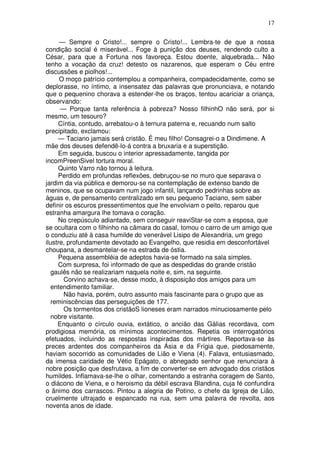 17

      — Sempre o Cristo!... sempre o Cristo!... Lembra-te de que a nossa
condição social é miserável... Foge à punição dos deuses, rendendo culto a
César, para que a Fortuna nos favoreça. Estou doente, alquebrada... Não
tenho a vocação da cruz! detesto os nazarenos, que esperam o Céu entre
discussões e piolhos!...
      O moço patrício contemplou a companheira, compadecidamente, como se
deplorasse, no íntimo, a insensatez das palavras que pronunciava, e notando
que o pequenino chorava a estender-lhe os braços, tentou acariciar a criança,
observando:
      — Porque tanta referência à pobreza? Nosso filhinhO não será, por si
mesmo, um tesouro?
     Cíntia, contudo, arrebatou-o à ternura paterna e, recuando num salto
precipitado, exclamou:
     — Taciano jamais será cristão. É meu filho! Consagrei-o a Dindimene. A
mãe dos deuses defendê-lo-á contra a bruxaria e a superstição.
     Em seguida, buscou o interior apressadamente, tangida por
incomPreenSivel tortura moral.
     Quinto Varro não tornou à leitura.
     Perdido em profundas reflexões, debruçou-se no muro que separava o
jardim da via pública e demorou-se na contemplação de extenso bando de
meninos, que se ocupavam num jogo infantil, lançando pedrinhas sobre as
águas e, de pensamento centralizado em seu pequeno Taciano, sem saber
definir os escuros pressentimentos que lhe envolviam o peito, reparou que
estranha amargura lhe tomava o coração.
     No crepúsculo adiantado, sem conseguir reaviStar-se com a esposa, que
se ocultara com o filhinho na câmara do casal, tomou o carro de um amigo que
o conduziu até à casa humilde do venerável Lisipo de Alexandria, um grego
ilustre, profundamente devotado ao Evangelho, que residia em desconfortável
choupana, a desmantelar-se na estrada de óstia.
     Pequena assembléia de adeptos havia-se formado na sala simples.
     Com surpresa, foi informado de que as despedidas do grande cristão
   gaulês não se realizariam naquela noite e, sim, na seguinte.
       Corvino achava-se, desse modo, à disposição dos amigos para um
   entendimento familiar.
       Não havia, porém, outro assunto mais fascinante para o grupo que as
   reminiscências das perseguições de 177.
       Os tormentos dos cristãoS lioneses eram narrados minuciosamente pelo
   nobre visitante.
     Enquanto o círculo ouvia, extático, o ancião das Gálias recordava, com
prodigiosa memória, os mínimos acontecimentos. Repetia os interrogatórios
efetuados, incluindo as respostas inspiradas dos mártires. Reportava-se às
preces ardentes dos companheiros da Ásia e da Frígia que, piedosamente,
haviam socorrido as comunidades de Lião e Viena (4). Falava, entusiasmado,
da imensa caridade de Vétio Epágato, o abnegado senhor que renunciara à
nobre posição que desfrutava, a fim de converter-se em advogado dos cristãos
humildes. Inflamava-se-lhe o olhar, comentando a estranha coragem de Santo,
o diácono de Viena, e o heroismo da débil escrava Blandina, cuja fé confundira
o ânimo dos carrascos. Pintou a alegria de Potino, o chefe da Igreja de Lião,
cruelmente ultrajado e espancado na rua, sem uma palavra de revolta, aos
noventa anos de idade.
 