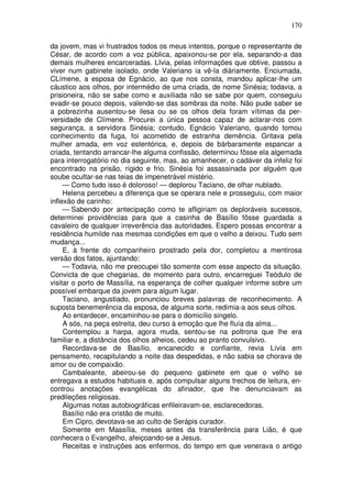 170

da jovem, mas vi frustrados todos os meus intentos, porque o representante de
César, de acordo com a voz pública, apaixonou-se por ela, separando-a das
demais mulheres encarceradas. LIvia, pelas informações que obtive, passou a
viver num gabinete isolado, onde Valeriano ia vê-la diàriamente. Enciumada,
CLímene, a esposa de Egnácio, ao que nos consta, mandou aplicar-lhe um
cáustico aos olhos, por intermédio de uma criada, de nome Sinésia; todavia, a
prisioneira, não se sabe como e auxiliada não se sabe por quem, conseguiu
evadir-se pouco depois, valendo-se das sombras da noite. Não pude saber se
a pobrezinha ausentou-se ilesa ou se os olhos dela foram vítimas da per-
versidade de Clímene. Procurei a única pessoa capaz de aclarar-nos com
segurança, a servidora Sinésia; contudo, Egnácio Valeriano, quando tomou
conhecimento da fuga, foi acometido de estranha demência. Gritava pela
mulher amada, em voz estentórica, e, depois de bàrbaramente espancar a
criada, tentando arrancar-lhe alguma confissão, determinou fôsse ela algemada
para interrogatório no dia seguinte, mas, ao amanhecer, o cadáver da infeliz foi
encontrado na prisão, rígido e frio. Sinésia foi assassinada por alguém que
soube ocultar-se nas teias de impenetrável mistério.
     — Como tudo isso é doloroso! — deplorou Taciano, de olhar nublado.
     Helena percebeu a diferença que se operara nele e prosseguiu, com maior
inflexão de carinho:
     — Sabendo por antecipação como te afligiriam os deploráveis sucessos,
determinei providências para que a casinha de Basílio fôsse guardada a
cavaleiro de qualquer irreverência das autoridades. Espero possas encontrar a
residência humilde nas mesmas condições em que o velho a deixou. Tudo sem
mudança...
     E, à frente do companheiro prostrado pela dor, completou a mentirosa
versão dos fatos, ajuntando:
     — Todavia, não me preocupei tão somente com esse aspecto da situação.
Convicta de que chegarias, de momento para outro, encarreguei Teódulo de
visitar o porto de Massília, na esperança de colher qualquer informe sobre um
possível embarque da jovem para algum lugar.
     Taciano, angustiado, pronunciou breves palavras de reconhecimento. A
suposta benemerência da esposa, de alguma sorte, redimia-a aos seus olhos.
     Ao entardecer, encaminhou-se para o domicílio singelo.
     A sós, na peça estreita, deu curso à emoção que lhe fluía da alma...
     Contemplou a harpa, agora muda, sentou-se na poltrona que lhe era
familiar e, a distância dos olhos alheios, cedeu ao pranto convulsivo.
     Recordava-se de Basílio, encanecido e confiante, revia Lívia em
pensamento, recapitulando a noite das despedidas, e não sabia se chorava de
amor ou de compaixão.
     Cambaleante, abeirou-se do pequeno gabinete em que o velho se
entregava a estudos habituais e, após compulsar alguns trechos de leitura, en-
controu anotações evangélicas do afinador, que lhe denunciavam as
predileções religiosas.
     Algumas notas autobiográficas enfileiravam-se, esclarecedoras.
     Basílio não era cristão de muito.
     Em Cipro, devotava-se ao culto de Serápis curador.
     Somente em Massília, meses antes da transferência para Lião, é que
conhecera o Evangelho, afeiçoando-se a Jesus.
     Receitas e instruções aos enfermos, do tempo em que venerava o antigo
 