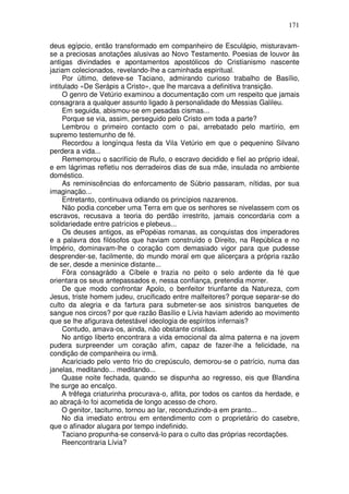 171

deus egípcio, então transformado em companheiro de Esculápio, misturavam-
se a preciosas anotações alusivas ao Novo Testamento. Poesias de louvor às
antigas divindades e apontamentos apostólicos do Cristianismo nascente
jaziam colecionados, revelando-lhe a caminhada espiritual.
     Por último, deteve-se Taciano, admirando curioso trabalho de Basílio,
intitulado «De Serápis a Cristo», que lhe marcava a definitiva transição.
     O genro de Vetúrio examinou a documentação com um respeito que jamais
consagrara a qualquer assunto ligado à personalidade do Messias Galileu.
     Em seguida, abismou-se em pesadas cismas...
     Porque se via, assim, perseguido pelo Cristo em toda a parte?
     Lembrou o primeiro contacto com o pai, arrebatado pelo martírio, em
supremo testemunho de fé.
     Recordou a longínqua festa da Vila Vetúrio em que o pequenino Silvano
perdera a vida...
     Rememorou o sacrifício de Rufo, o escravo decidido e fiel ao próprio ideal,
e em lágrimas refletiu nos derradeiros dias de sua mãe, insulada no ambiente
doméstico.
     As reminiscências do enforcamento de Súbrio passaram, nítidas, por sua
imaginação...
     Entretanto, continuava odiando os princípios nazarenos.
     Não podia conceber uma Terra em que os senhores se nivelassem com os
escravos, recusava a teoria do perdão irrestrito, jamais concordaria com a
solidariedade entre patrícios e plebeus...
     Os deuses antigos, as ePopéias romanas, as conquistas dos imperadores
e a palavra dos filósofos que haviam construído o Direito, na República e no
Império, dominavam-lhe o coração com demasiado vigor para que pudesse
desprender-se, facilmente, do mundo moral em que alicerçara a própria razão
de ser, desde a meninice distante...
     Fôra consagrádo a Cíbele e trazia no peito o selo ardente da fé que
orientara os seus antepassados e, nessa confiança, pretendia morrer.
     De que modo confrontar Apolo, o benfeitor triunfante da Natureza, com
Jesus, triste homem judeu, crucificado entre malfeitores? porque separar-se do
culto da alegria e da fartura para submeter-se aos sinistros banquetes de
sangue nos circos? por que razão Basílio e Lívia haviam aderido ao movimento
que se lhe afigurava detestável ideologia de espíritos infernais?
     Contudo, amava-os, ainda, não obstante cristãos.
     No antigo liberto encontrara a vida emocional da alma paterna e na jovem
pudera surpreender um coração afim, capaz de fazer-lhe a felicidade, na
condição de companheira ou irmã.
     Acariciado pelo vento frio do crepúsculo, demorou-se o patrício, numa das
janelas, meditando... meditando...
     Quase noite fechada, quando se dispunha ao regresso, eis que Blandina
lhe surge ao encalço.
     A trêfega criaturinha procurava-o, aflita, por todos os cantos da herdade, e
ao abraçá-lo foi acometida de longo acesso de choro.
     O genitor, taciturno, tornou ao lar, reconduzindo-a em pranto...
     No dia imediato entrou em entendimento com o proprietário do casebre,
que o afinador alugara por tempo indefinido.
     Taciano propunha-se conservá-lo para o culto das próprias recordações.
     Reencontraria Lívia?
 