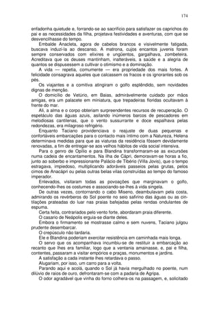 174

enfadonha quietude e, forrando-se ao sacrifício para satisfazer os caprichos do
pai e as necessidades da filha, projetava festividades e aventuras, com que se
desvencilhasse do tempo.
     Embalde Anacleta, agora de cabelos brancos e visivelmente fatigada,
buscava induzi-la ao descanso. A matrona, cujos encantos juvenis foram
sempre conservados com elixires e ungüentos, gargalhava, zombeteira.
Acreditava que os deuses mantinham, inalteráveis, a saúde e a alegria de
quantos se dispusessem a cultivar o otimismo e a dominação.
     A vida — repetia, comumente — era propriedade dos mais fortes. A
felicidade consagrava aqueles que calcassem os fracos e os ignorantes sob os
pés.
     Os viajantes e a comitiva atingiram o golfo esplêndido, sem novidades
dignas de menção.
     O domicílio de Vetúrio, em Baias, admiràvelmente cuidado por mãos
amigas, era um palacete em miniatura, que trepadeiras floridas ocultavam à
frente do mar.
     Ali, a alma e o corpo obteriam surpreendentes recursos de recuperação. O
espetáculo das águas azuis, asilando inúmeros barcos de pescadores em
melodiosas cantilenas, que o vento sussurrante e doce espalhava pelas
redondezas, era milagroso refrigério.
     Enquanto Taciano providenciava o reajuste de duas pequenas e
confortáveis embarcações para o contacto mais íntimo com a Natureza, Helena
determinava medidas para que as viaturas da residência fôssem devidamente
renovadas, a fim de entregar-se aos velhos hábitos de vida social intensiva.
     Para o genro de Opílio e para Blandina transformaram-se as excursões
numa cadeia de encantamentos. Na ilha de Cápri, demoravam-se horas a fio,
junto ao soberbo e impressionante Palácio de Tibério (Villa Jovis), que o tempo
estragava, impiedoso, multiplicando adoráveis passeios pelas grutas, pelos
cimos de Anacápri ou pelas outras belas vilas construídas ao tempo do famoso
imperador.
     Enlevados, visitaram todas as povoações que marginavam o golfo,
conhecendo-lhes os costumes e associando-se-lhes à vida singela.
     De outras vezes, contornando o cabo Miseno, deambulavam pela costa,
admirando os revérberos do Sol poente no seio safirino das águas ou as cin-
tilações prateadas do luar nas praias bafejadas pelas rendas ondulantes de
espuma.
     Certa feita, contrariados pelo vento forte, abordaram praia diferente.
     O casario de Neápolis erguia-se diante deles.
     Embora o firmamento se mostrasse calmo e sem nuvens, Taciano julgou
prudente desembarcar.
     O crepúsculo não tardaria.
     Ele e Blandina poderiam exercitar resistência em caminhada mais longa.
     O servo que os acompanhava incumbiu-se de restituir a embarcação ao
recanto que lhes era familiar, logo que a ventania amainasse, e, pai e filha,
contentes, passaram a visitar empórios e praças, monumentos e jardins.
     A satisfação a cada instante lhes retardava o passo.
     Alugariam, por isso, um carro para a volta.
     Parando aqui e acolá, quando o Sol já havia mergulhado no poente, num
dilúvio de raios de ouro, defrontaram-se com a padaria de Agripa.
     O odor agradável que vinha do forno colhera-os na passagem, e, solicitado
 