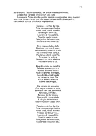 175

por Blandina, Taciano concordou em entrar no estabelecimento.
    Guloseimas variadas enfileiravam-se à farta.
    E, enquanto Agripa atendia, cortês, os dois excursionistas, estes ouviram
uma doce voz de criança que, não longe, cortava o silêncio vespertino,
cantando ao som de uma harpa irrepreensível:

                          Estrelas — ninhos da vida,
                         Entre os espaços profundos,
                         Novos lares, novos mundos,
                           Velados por tênue véu..
                           Louvores à vossa glória,
                           Nascida na eternidade,
                         Sois jardins da imensidade,
                          Suspensos no azul do céu.

                          Dizei-nos que tudo é belo,
                          Dizei-nos que tudo é santo,
                        Inda mesmo quando há pranto
                          No sonho que nos conduz.
                          Proclamai à terra estranha,
                             Dominada de tristeza,
                          Que em tudo reina a beleza
                            Vestida de amor e luz.

                          Quando a noite for mais fria
                           Pela dor que nos procura,
                            Rompei a cadeia escura
                          Que nos prenda o coração,
                           Acendendo a madrugada
                            No campo de Novo Dia,
                             Onde a ventura irradia
                              Eterna ressurreição.

                          Dai consolo ao peregrino
                         Que segue à mercê da sorte,
                        Sem teto, sem paz, sem norte,
                            Torturado, sofredor...
                           Templos do Sol Infinito,
                          Descerrai à Humanidade
                           Á bênção da Divindade
                        Nas bênçãos do vosso amor.

                          Estrelas — ninhos da vida,
                         Entre os espaços profundos,
                         Novos lares, novos mundos,
                           Velados por tênue véu....
                           Louvores à vossa glória,
                            Nascida na eternidade,
                         Sois jardins da imensidade,
                          Suspensos no azul do céu.
 
