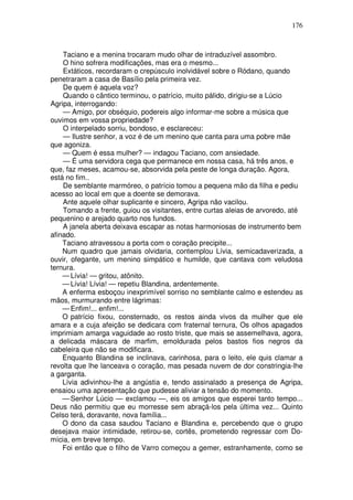 176



    Taciano e a menina trocaram mudo olhar de intraduzível assombro.
    O hino sofrera modificações, mas era o mesmo...
    Extáticos, recordaram o crepúsculo inolvidável sobre o Ródano, quando
penetraram a casa de Basílio pela primeira vez.
    De quem é aquela voz?
    Quando o cântico terminou, o patrício, muito pálido, dirigiu-se a Lúcio
Agripa, interrogando:
    — Amigo, por obséquio, podereis algo informar-me sobre a música que
ouvimos em vossa propriedade?
    O interpelado sorriu, bondoso, e esclareceu:
    — Ilustre senhor, a voz é de um menino que canta para uma pobre mãe
que agoniza.
    — Quem é essa mulher? — indagou Taciano, com ansiedade.
    — É uma servidora cega que permanece em nossa casa, há três anos, e
que, faz meses, acamou-se, absorvida pela peste de longa duração. Agora,
está no fim..
    De semblante marmóreo, o patrício tomou a pequena mão da filha e pediu
acesso ao local em que a doente se demorava.
    Ante aquele olhar suplicante e sincero, Agripa não vacilou.
    Tomando a frente, guiou os visitantes, entre curtas aleias de arvoredo, até
pequenino e arejado quarto nos fundos.
    A janela aberta deixava escapar as notas harmoniosas de instrumento bem
afinado.
    Taciano atravessou a porta com o coração precipite...
    Num quadro que jamais olvidaria, contemplou Lívia, semicadaverizada, a
ouvir, ofegante, um menino simpático e humilde, que cantava com veludosa
ternura.
    — Lívia! — gritou, atônito.
    — Lívia! Lívia! — repetiu Blandina, ardentemente.
    A enferma esboçou inexprimível sorriso no semblante calmo e estendeu as
mãos, murmurando entre lágrimas:
    — Enfim!... enfim!...
    O patrício fixou, consternado, os restos ainda vivos da mulher que ele
amara e a cuja afeição se dedicara com fraternal ternura, Os olhos apagados
imprimiam amarga vaguidade ao rosto triste, que mais se assemelhava, agora,
a delicada máscara de marfim, emoldurada pelos bastos fios negros da
cabeleira que não se modificara.
    Enquanto Blandina se inclinava, carinhosa, para o leito, ele quis clamar a
revolta que lhe lanceava o coração, mas pesada nuvem de dor constringia-lhe
a garganta.
    Lívia adivinhou-lhe a angústia e, tendo assinalado a presença de Agripa,
ensaiou uma apresentação que pudesse aliviar a tensão do momento.
    — Senhor Lúcio — exclamou —, eis os amigos que esperei tanto tempo...
Deus não permitiu que eu morresse sem abraçá-los pela última vez... Quinto
Celso terá, doravante, nova família...
    O dono da casa saudou Taciano e Blandina e, percebendo que o grupo
desejava maior intimidade, retirou-se, cortês, prometendo regressar com Do-
mícia, em breve tempo.
    Foi então que o filho de Varro começou a gemer, estranhamente, como se
 