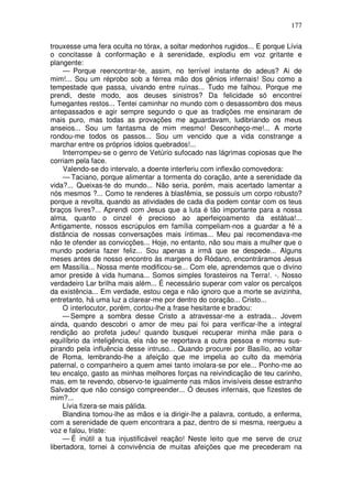 177

trouxesse uma fera oculta no tórax, a soltar medonhos rugidos... E porque Lívia
o concitasse à conformação e à serenidade, explodiu em voz gritante e
plangente:
     — Porque reencontrar-te, assim, no terrível instante do adeus? Ai de
mim!... Sou um réprobo sob a férrea mão dos gênios infernais! Sou como a
tempestade que passa, uivando entre ruínas... Tudo me falhou. Porque me
prendi, deste modo, aos deuses sinistros? Da felicidade só encontrei
fumegantes restos... Tentei caminhar no mundo com o desassombro dos meus
antepassados e agir sempre segundo o que as tradições me ensinaram de
mais puro, mas todas as provações me aguardavam, ludibriando os meus
anseios... Sou um fantasma de mim mesmo! Desconheço-me!... A morte
rondou-me todos os passos... Sou um vencido que a vida constrange a
marchar entre os próprios ídolos quebrados!...
     Interrompeu-se o genro de Vetúrio sufocado nas lágrimas copiosas que lhe
corriam pela face.
     Valendo-se do intervalo, a doente interferiu com inflexão comovedora:
     — Taciano, porque alimentar a tormenta do coração, ante a serenidade da
vida?... Queixas-te do mundo... Não seria, porém, mais acertado lamentar a
nós mesmos ?... Como te renderes à blasfêmia, se possuís um corpo robusto?
porque a revolta, quando as atividades de cada dia podem contar com os teus
braços livres?... Aprendi com Jesus que a luta é tão importante para a nossa
alma, quanto o cinzel é precioso ao aperfeiçoamento da estátua!...
Antigamente, nossos escrúpulos em família compeliam-nos a guardar a fé a
distância de nossas conversações mais íntimas... Meu pai recomendava-me
não te ofender as convicções... Hoje, no entanto, não sou mais a mulher que o
mundo poderia fazer feliz... Sou apenas a irmã que se despede... Alguns
meses antes de nosso encontro às margens do Ródano, encontráramos Jesus
em Massília... Nossa mente modificou-se... Com ele, aprendemos que o divino
amor preside à vida humana... Somos simples forasteiros na Terra!. -. Nosso
verdadeiro Lar brilha mais além... É necessário superar com valor os percalços
da existência... Em verdade, estou cega e não ignoro que a morte se avizinha,
entretanto, há uma luz a clarear-me por dentro do coração... Cristo...
     O interlocutor, porém, cortou-lhe a frase hesitante e bradou:
     — Sempre a sombra desse Cristo a atravessar-me a estrada... Jovem
ainda, quando descobri o amor de meu pai foi para verificar-lhe a integral
rendição ao profeta judeu! quando busquei recuperar minha mãe para o
equilíbrio da inteligência, ela não se reportava a outra pessoa e morreu sus-
pirando pela influência desse intruso... Quando procurei por Basílio, ao voltar
de Roma, lembrando-lhe a afeição que me impelia ao culto da memória
paternal, o companheiro a quem amei tanto imolara-se por ele... Ponho-me ao
teu encalço, gasto as minhas melhores forças na reivindicação de teu carinho,
mas, em te revendo, observo-te igualmente nas mãos invisíveis desse estranho
Salvador que não consigo compreender... Ó deuses infernais, que fizestes de
mim?...
     Lívia fizera-se mais pálida.
     Blandina tomou-lhe as mãos e ia dirigir-lhe a palavra, contudo, a enferma,
com a serenidade de quem encontrara a paz, dentro de si mesma, reergueu a
voz e falou, triste:
     — É inútil a tua injustificável reação! Neste leito que me serve de cruz
libertadora, tornei à convivência de muitas afeições que me precederam na
 