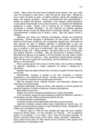 178

morte!... Meus olhos de carne foram crestados para sempre, mas uma visão
nova me enriquece a vida íntima... Vejo meu pai ao nosso lado... Abraça-me
com o amor de todos os dias... E pede-te silêncio, diante das verdades que
ainda não possas perceber... Afirma carinhosamente que aperfeiçoaste o
cérebro na viagem dos séculos... entretanto, o teu coração, embora generoso,
é uma pérola encarcerada numa caixa de bronze... O excesso de inteligência
eclipsou-te a visão... Sofres, mas à maneira de um homem dementado,
recusando o remédio libertador... As tuas lágrimas de rebelião espiritual
acumulam densas nuvens de aflição sobre a tua própria cabeça!... Estás preso
voluntariamente a ilusões que te ferem a alma... Meu pai roga-te calma e
reflexão...
     Assevera que todos nos achamos encadeados, através de existências
sucessivas... Somos verdugos e benfeitores uns dos outros... Somente as
lições do Cristo bem vividas por nós conseguirão resgatar-nos, eliminando os
elos escuros de ódio e vaidade, egoísmo e desesperação a que nos
acorrentamos... Compadece-te de todos... dos superiores e dos inferiores, dos
que te auxiliam e dos que te escarnecem, dos vivos e dos mortos... Não
retribuas mal por mal... Perdoa sempre... Só assim farás luz em ti mesmo para
que possas discernir a verdade... Meu pai anuncia-me a partida próxima...
Demorava-me apenas à tua espera, a fim de transferir às tuas mãos o último
dever que a Terra me reservou... Hoje, semelhante missão estará cumprida...
Sinto-me feliz com a graça de tua presença, junto de Blandina, ao meu lado...
Agora, é o fim da tarefa...
     Ante a pausa que se fizera natural, Quinto Celso, com os olhos arrasados
de lágrimas, abandonou a harpa, esqueceu as visitas e abraçou-se à
agonizante.
     Aquelas frases de adeus traziam-lhe à memória o quadro final da mãezinha
que se fôra.
     Amedrontado, começou a soluçar a sua dor. Enquanto a enferma
acalentava-o, com palavras de ternura, Taciano concluiu de si para consigo
que Lívia talvez houvesse enlouquecido pelo sofrimento.
     Não lhe competia armar, naquele instante, uma discussão religiosa que
redundaria em prejuízo geral.
     Qualquer altercação, acerca do Cristo, não restituiria a mínima parcela de
equilíbrio orgânico à criatura amada que o destino estrangulara.
     Reconheceu-se em erro.
     Afagou-lhe a fronte inundada de pastoso suor e rogou-lhe perdão.
     Lívia, sorridente, perguntou pelo progresso artístico de Blandina, pedindo a
esta tocasse uma das velhas músicas da casinha de Lião.
     A menina atendeu-a prontamente.
     A melodia irradiou-se por abençoado calmante no quarto estreito.
     Lágrimas tranqüilas rolaram pelas faces macilentas da doente que, em
seguida à música evocativa, tateou o rosto molhado de Celso, entregando-o ao
amigo, com humildade e confiança:
     — Taciano, este é o filho do meu coração que lego aos teus cuidados!
Chama-se Quinto Celso... foi meu salvador na Trinacria. -. Por lá cantamos
juntos na via pública... É um bravo... Se a vida me houvesse confiado um
filhinho, estimaria fôsse assim como Celso, amigo, devotado, trabalhador ...
Estou certa de que será um filho valioso em teu caminho, tanto quanto será
para Blandina um abnegado irmão.
 