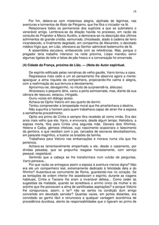 18

     Por fim, deteve-se com misteriosa alegria, aljofrada de lágrimas, nas
aventuras e tormentos de Átalo de Pérgamo, que lhe fôra o iniciador na fé.
     Relacionava todos os pormenores dos suplícios a que se submetera o
venerável amigo. Lembrava-se da dilação havida no processo, em razão da
consulta do Propretor a Marco Aurélio, e demorava-se na descrição dos últimos
sofrimentos do grande cristão, esmurrado, chicoteado, atado à cadeira de ferro
incandescido, e finalmente degolado, em companhia de Alexandre, o devotado
médico frigio que, em Lião, oferecera ao Senhor admirável testemunho de fé.
     A assembléia escutava, embevecida com as referências. Mas, porque o
pregador teria trabalho intensivo na noite próxima, Lisipo mandou servir
algumas tigelas de leite e fatias de pão fresco e a conversação foi encerrada.

(4) Cidade da França, próxima de Lião. — (Nota do Autor espiritual.

      De espírito edificado pelas narrativas do velho gaulês, Varro tornou a casa.
      Regressava mais cedo e um só pensamento lhe absorvia agora a mente:
apaziguar a alma inquieta da companheira, propiciando-lhe calma e alegria,
com a reafirmação da sua ternura e devotamento.
      Aproximou-se, devagarinho, no intuito de surpreendê-la, afetuoso.
      Atravessou o pequeno átrio, varou a porta semicerrada, mas, diante da sua
câmara de repouso, estacou, intrigado.
      Ouviu vozes em diálogo aceso.
      Achava-se Opílio Vetúrio em seu quarto de dormir.
      Tentou compreender a tempestade moral que lhe amarfanhava o destino.
      Não supunha o homem para quem trabalhava capaz de atrair-lhe a esposa
a semelhante procedimento.
      Opílio era primo de Cíntia e sempre fôra recebido ali como irmão. Era dez
anos mais velho que ele, Varro, e enviuvara, desde algum tempo. Heliodora, a
esposa morta, fôra para Cíntia uma segunda mãe. Deixara dois filhinhos,
Helena e Caiba, gêmeos infelizes, cujo nascimento ocasionara o falecimento
da genitora, e que residiam com o pai, cercados de escravos devotadíssimos,
em palacete magnífico, a ilustrar os brasões da família.
      Trabalhava para Vetúrio nas embarcações e morava numa vila que lhe
pertencia.
      Achava-se lamentavelmente empenhado a ele, desde o casamento, por
dívidas pesadas, que se propunha resgatar honestamente, com serviço
pessoal, respeitável.
      Sentindo que a cabeça se lhe transformara num vulcão de perguntas,
Varro pensava...
      Por que razão se entregava assim a esposa à aventura menos digna? Não
era ele um companheiro leal, extremamente dedicado à felicidade dela e do
filhinho? Ausentava-se comumente de Roma, guardando-nos no coração. Se
as tentações de ordem inferior lhe assediavam o espírito, durante as viagens
habituais, Cíntia e Taciano lhe eram a invariável defesa... Como ceder às
sugestões da maldade, quando se acreditava o arrimo único da mulher e do
anjinho que lhe povoavam a alma de santificadas aspirações? e porque Vetúrio
lhe conspurcava, assim, o lar? não se sentia na condição dum amigo
convertido em devotado servidor? Quantas vezes, em portos distantes, era
convidado ao ganho fácil e renunciava a qualquer vantagem econômica de
procedência duvidosa, atento às responsabilidades que o ligavam ao primo de
 