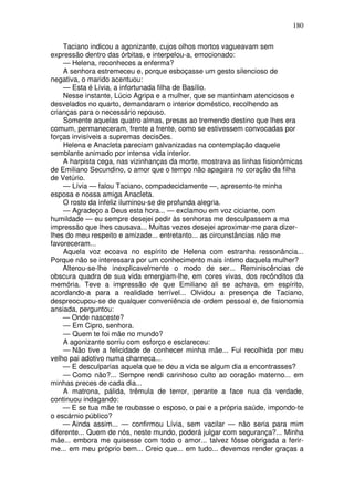 180

    Taciano indicou a agonizante, cujos olhos mortos vagueavam sem
expressão dentro das órbitas, e interpelou-a, emocionado:
    — Helena, reconheces a enferma?
    A senhora estremeceu e, porque esboçasse um gesto silencioso de
negativa, o marido acentuou:
    — Esta é Lívia, a infortunada filha de Basílio.
    Nesse instante, Lúcio Agripa e a mulher, que se mantinham atenciosos e
desvelados no quarto, demandaram o interior doméstico, recolhendo as
crianças para o necessário repouso.
    Somente aquelas quatro almas, presas ao tremendo destino que lhes era
comum, permaneceram, frente a frente, como se estivessem convocadas por
forças invisíveis a supremas decisões.
    Helena e Anacleta pareciam galvanizadas na contemplação daquele
semblante animado por intensa vida interior.
    A harpista cega, nas vizinhanças da morte, mostrava as linhas fisionômicas
de Emiliano Secundino, o amor que o tempo não apagara no coração da filha
de Vetúrio.
    — Lívia — falou Taciano, compadecidamente —, apresento-te minha
esposa e nossa amiga Anacleta.
    O rosto da infeliz iluminou-se de profunda alegria.
    — Agradeço a Deus esta hora... — exclamou em voz ciciante, com
humildade — eu sempre desejei pedir às senhoras me desculpassem a ma
impressão que lhes causava... Muitas vezes desejei aproximar-me para dizer-
lhes do meu respeito e amizade... entretanto... as circunstâncias não me
favoreceram...
    Aquela voz ecoava no espírito de Helena com estranha ressonância...
Porque não se interessara por um conhecimento mais íntimo daquela mulher?
    Alterou-se-lhe inexplicavelmente o modo de ser... Reminiscências de
obscura quadra de sua vida emergiam-lhe, em cores vivas, dos recônditos da
memória. Teve a impressão de que Emiliano ali se achava, em espírito,
acordando-a para a realidade terrível... Olvidou a presença de Taciano,
despreocupou-se de qualquer conveniência de ordem pessoal e, de fisionomia
ansiada, perguntou:
    — Onde nasceste?
    — Em Cipro, senhora.
    — Quem te foi mãe no mundo?
    A agonizante sorriu com esforço e esclareceu:
    — Não tive a felicidade de conhecer minha mãe... Fui recolhida por meu
velho pai adotivo numa charneca...
    — E desculparias aquela que te deu a vida se algum dia a encontrasses?
    — Como não?... Sempre rendi carinhoso culto ao coração materno... em
minhas preces de cada dia...
    A matrona, pálida, trêmula de terror, perante a face nua da verdade,
continuou indagando:
    — E se tua mãe te roubasse o esposo, o pai e a própria saúde, impondo-te
o escárnio público?
    — Ainda assim... — confirmou Lívia, sem vacilar — não seria para mim
diferente... Quem de nós, neste mundo, poderá julgar com segurança?... Minha
mãe... embora me quisesse com todo o amor... talvez fôsse obrigada a ferir-
me... em meu próprio bem... Creio que... em tudo... devemos render graças a
 