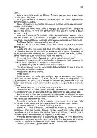 181

Deus...
     Ante a espantada mudez de Helena, Anacleta avançou para a agonizante
com fervoroso interesse.
     — A genitora não te deixou qualquer recordação? — inquiriu a governanta
com ansiosa expectativa.
     Lívia refletiu alguns momentos, como quem buscava forças para conversar,
e falou, confirmando:
     — Penso que minha mãe... tinha a intenção de encontrar-me... porque me
deixou nas rendas do berço um camafeu que meu pai me ensinou a trazer
sobre o coração...
     Anacleta, à frente de Taciano estupefato, revistou-lhe o tórax e tirou-lhe a
jóia de marfim, em que brilhava a imagem de Cíbele primorosa-mente
insculpida, e da qual Helena jamais se separava nos passeios com Secundino.
     Na filha de Vetúrio mais se acentuara a palidez.
     Descobrira a própria filha, sobre quem fizera pesar a clava de sua frenética
perseguição.
     Aquela era a flor ressequida dos seus primeiros sonhos... Ouviu, de novo,
na milagrosa acústica da memória, as palavras que o homem inolvidável de
seus ideais femininos lhe falara pela primeira vez... Haviam, ele e ela, projetado
para o rebento de suas esperanças o mais belo destino.
     Porque se tinha metamorfoseado em inferno o paraíso imaginado?
     Imobilizada pelo pavor, olhos estatelados, notou que as reminiscências lhe
materializavam o pretérito no âmago da própria alma.
     As paredes do quarto desapareceram aos seus olhos.
     Viu-se novamente menina, no turbilhão de banalidades em que o amor de
Emiliano lhe despertara o coração...
     Obscurecera-se-lhe o cérebro.
     Onde estava?
     Reparou que, em meio das sombras que a cercavam, um homem
caminhava ao seu encontro... Era ele, Secundino, como na antiga visão de
Orósio e como no sonho que a visitara na ilha de Cipro, envolvido ainda nas
suas vestes militares e com a destra sobre o peito ensangüentado, a chamá-la,
gritante:
     — Helena! Helena!... que fizeste da filha que te dei?
     Torturavam-lhe a alma estas palavras, infinitamente repetidas pelos
monstros do remorso em profundo abismo a escancarar-se sob os seus pés..
     Lembrou que a filha abandonada ali se encontrava ao alcance de suas
mãos, entretanto, por mais estendesse os braços, não conseguia encontrá-la
nas trevas a se adensarem ao redor...
     Somente o rosto de Emiliano crescia, descomunal, ante a sua visão
espavorida e só a inquietante interrogação dele lhe alcançava os ouvidos:
     — Helena! Helena!... que fizeste da filha que te dei?
     Diante de Taciano e Anacleta, fulminados de assombro, a matrona, com o
esgazeado olhar dos loucos, desferiu horrível gargalhada, rodou sobre os
calcanhares e correu para a via pública. Tomou as rédeas do veículo que a
trouxera e partiu, em disparada, de regresso à vila distante...
     O marido de Helena solicitou a assistência de Agripa, em favor da enferma,
e isolando-se com a governanta, num trecho do jardim, dela ouviu, por mais de
duas horas, sombrias confidências, em torno do passado e do presente.
     Taciano, transtornado, parecia ébrio de ira.
 