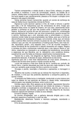 187

      Taciano compreendeu a velada alusão a Jesus Cristo, esboçou um gesto
de enfado e modificou o rumo da conversação, todavia, na solidão de si
mesmo, refletia sobre os argumentos daquela criança, que a devoção de Lívia
lhe havia legado e que, paulatinamente, passava a lhe ocupar o coração como
pequeno mas seguro orientador.
      Várias semanas haviam transcorrido, quando um correio de confiança da
casa de Galba trouxe inquietantes notícias de Roma.
      Dignara-se Lucila escrever apenas à irmã, de modo a torturar o genitor
com todo o fel de malquerença que lhe extravasava da alma. Exigia que
Blandina fôsse morar na capital do Império, em sua casa, asseverando haver
perdido a confiança no pai que não quisera evitar o deplorável suicídio de
Helena. Achava-se convicta de que ela procurara o próprio fim, constrangida
pelo procedimento de Taciano, que, por anos consecutivos, parecia recusar-lhe
o carinho. Notificava que o avô, acamado entre a enfermidade e o túmulo,
resolvera vender todas as suas propriedades nas Gálias, para que a família se
desvencilhasse de recordações amargas, comunicando, ainda, que, em breves
dias, o patrício Meio Comúnio entraria na posse da vila, que Teódulo não mais
voltaria e que, por isso, lhe aconselhava a mudança para Roma, sem mais tar-
dar. Aguardaria, porém, uma resposta clara, a fim de incumbir Anacleta e
outras servidoras de lhe constituírem o séquito necessário em viagem. Rogava
a remessa de jóias e lembranças maternas para o seu tesouro afetivo e, por
último, relacionava os interesses e as vantagens da transferência, enunciando
a esperança de que Blandina, por lá, descobriria uma existência diversa,
suscetível de curar-lhe todas as tristezas e abatimentos incompreensíveis.
      Taciano leu a carta, mal afogando as lágrimas. Nunca poderia aguardar
semelhante desacato. A decisão do sogro, desfazendo-se das terras,
significava para ele o mais forte rebaixamento de nível social, entretanto, a
miséria não lhe doía tanto quanto o ingrato conceito da filha.
      Lucila não possuia a mais leve razão de feri-lo. Lembrou-se, contudo, de
Quinto Varro, o genitor desvelado que tudo lhe dera sem nada receber e, mais
uma vez, ponderou quão amargo lhe fôra o caminho no mundo.
      Enxugou o pranto, recompôs a fisionomia e apresentou a mensagem à
filhinha.
      Blandina não ocultou a revolta que as notícias lhe impunham e respondeu,
de imediato, à irmã que não pretendia abandonar a companhia paterna, en-
quanto vivesse.
      O emissário de Galba tornou à metrópole, conduzindo a curta missiva com
todos os objetos do uso particular de Helena e, desde então, indevassável
silêncio pesou nas relações familiares, entre Lucila e o pai.
     Volvidos alguns dias, Álcio apossou-se da herdade, requisitando Servulino
e a esposa, cujos serviços lhe pertenciam por direito de compra, e Taciano,
obrigado a contratar a cooperação de uma doméstica, assumiu, por sua vez, a
tarefa de educador dos filhinhos, porqüanto não mais dispunha de recursos
materiais capazes de satisfazer a todos os seus desejos.
     O inverno chegara, ríspido.
     As árvores enregeladas, com a galharia desnuda dirigida para o alto,
pareciam espectros a suplicarem o calor da vida.
     Meditabundo, observava Taciano a natureza castigada, recordando o
próprio destino.
     O frio da adversidade assediava-lhe o coração.
 