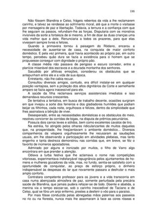 188

     Não fôssem Blandina e Celso, frágeis rebentos da vida a lhe reclamarem
carinho, e talvez se rendesse ao sofrimento moral, até que a morte o visitasse
por mensageira de paz e libertação. Todavia, a ternura e a confiança com que
lhe seguiam os passos, refundiam-lhe as forças. Disputaria com os monstros
invisíveis da sorte a fortaleza de si mesmo, a fim de doar às duas crianças uma
vida melhor que a dele. Renunciaria a todos os prazeres, para que elas
vivessem sempre livres e felizes.
     Quando a primavera tornou à paisagem do Ródano, encarou a
necessidade de ausentar-se de casa, na conquista de maior conforto
doméstico. E pela vez primeira, qual havia acontecido ao próprio pai, em outro
tempo, percebeu quão dura se fazia a existência para o homem que se
propusesse conseguir com dignidade o próprio pão.
     A classe média não passava de perigoso e escuro corredor, entre a
planície miserável dos escravos e a dourada montanha dos senhores.
     Sacudido por aflitivas emoções, considerou os obstáculos que se
antepunham entre ele e a vida de sua época.
     Entretanto, não lhe cabia recuar.
     Consultou diversos amigos, contudo, era difícil instalar-se em qualquer
posição vantajosa, sem a proteção dos altos dignitários da Corte e semelhante
amparo se fazia agora inacessível para ele.
    A saúde da filha reclamava serviços assistenciais imediatos e isso
demandava recursos crescentes.
    De tentativa a tentativa, em busca de trabalho decente, ocasiões surgiram
em que invejou a sorte dos ferreiros e dos gladiadores humildes que podiam
beijar os filhinhos, cada noite, orgulhosos e felizes, dentro da simplicidade que
lhes assinalava a bênção de viver.
     Desesperado, entre as necessidades domésticas e os obstáculos do meio,
resolveu concorrer às corridas de bigas, na disputa de prêmios pecuniários.
     Possuía dois carros leves e sólidos, bem como excelentes cavalos de tiro.
     Na estréia, foi atingido pelos olhares ridicularizantes de muitos daqueles
que, na prosperidade, lhe freqüentavam o ambiente doméstico... Diversos
companheiros da véspera orgulhosamente lhe recusaram as saudações
usuais, em lhe observando a participação em atividades plebeias, mas tanto
engenho e tanta destreza demonstrou nas corridas que, em breve, se fêz o
favorito de inúmeros apostadores.
     Admirado por alguns e ironizado por muitos, o filho de Varro algo
encontrara em que prender a atenção.
     Odiava a turba festiva que lhe aclamava o nome nas competições
vitoriosas, experimentava indisfarçável repugnância pelos ajuntamentos de ho-
mens e mulheres gozadores da vida, mas, no fundo, sentia-se satisfeito com a
oportunidade de conquistar, ao preço de esforço próprio, o dinheiro
indispensável às despesas do lar que novamente passara a desfrutar o mais
amplo conforto.
    Contratara competente professor para os jovens e a vida transcorria em
casa numa abençoada atmosfera de paz, somente perturbada pela precária
saúde de Blandina, que jamais pudera refazer-se de todo. Doente e abatida, a
menina via o tempo escoar-se, sob o carinho inexcedível de Taciano e de
Celso, qual se fôra um anjo enfermo, prestes a desferir o vôo para o paraíso.
    Por mais fôsse conduzida pelas abnegadas mãos paternas aos passeios
no rio ou na floresta, nunca mais lhe assomaram à face as cores róseas e
 