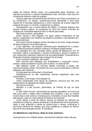 189

sadias da infância. Muitas vezes, era surpreendida pelos familiares, em
lágrimas convulsivas, e, quando interpelada por eles, informava, triste, que vira
a sombra de Helena a rogar-lhe orações.
     Taciano sabia que os entendimentos da filhinha com Celso converteram-na
ao Cristianismo, no entanto, transformara-se-lhe demasiado a alma para
subtrair-lhe à torturada adolescência o único manancial de consolo capaz de
propiciar-lhe a paz e o conforto, a esperança e a alegria.
     Pessoalmente, era o mesmo devoto de Cíbele, o invariável defensor dos
deuses imortais, todavia, as amarguras da Terra lhe haviam ensinado ao
coração que a felicidade espiritual não é a mesma para todos.
     Dois anos correram, apressados...
     Celso, robusto e bem disposto, era agora valioso companheiro do pai
adotivo, cooperando nos trabalhos da pequena cavalariça, mas Blandina pio-
rara sensivelmente.
     Se a jovem tentava qualquer número de harpa ou de canto, longos acessos
de tosse obrigavam-na a interromper-se.
     O pai, agoniado, não poupava sacrifícios para restabelecer-lhe a saúde,
mas a Natureza parecia condenar a doente a infindáveis padecimentos.
     De passagem por Lião, afamado médico gaulês de Mediolanum (21) foi
chamado a opinar e aconselhou a Taciano conduzisse a menina à cidade em
que residia para meticuloso tratamento de sua especialidade. Provavelmente a
temporária mudança cooperaria para reerguer-lhe as forças.
     O pai, amoroso e dedicado, não vacilou.
     Sem recursos para despesas que exorbitassem o orçamento comum,
contraiu vultoso empréstimo e partiu com os filhos, no verão de 259.
     Não obstante, porém, os enormes débitos contraídos e apesar dos
sacrifícios levados a efeito, no processo de cura a que foi submetida, a enferma
regressou sem melhoras.
     As lutas paternas continuaram, tormentosas.
     Desdobravam-se os dias inquietantes, quando inesperada visita veio
surpreendê-los.
     Anacleta, a leal amiga, vinha despedir-se.
     Tendo ultrapassado meio século de existência, concluíra que não mais
poderia tolerar as agitações da cidade imperial.
     Afirmava-se exausta.
     Blandina e o pai ouviram, apavorados, as notícias de que se fazia
portadora.
     O velho Opílio morrera, atormentado por grandes pesadelos, no inverno de
dois anos antes e Galba, talvez entediado dos excessos a que se rendera
durante toda a vida, tentara a mudança para a Campânia, no que fôra impedido
pela esposa, cada vez mais ávida de emoções e de aventuras...
     Lucila, desde a morte de Helena, quando se afastara em definitivo da
influência do antigo lar, parecia tomada por incompreensível fome de prazeres.
Assim é que, enquanto o marido se retirava para o campo, confiava-se à
perniciosa influência de Teódulo, que fixara residência no palácio de Vetúrio,
qual se lhe fôra afeiçoado familiar, O intendente

(21) Mediolanum, hoje Évreux. (Nota do Autor espiritual.)

acompanhava-a em múltiplas festas e favorecia-lhe afeições ilícitas, até que,
 