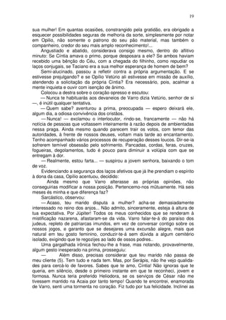 19

sua mulher! Em quantas ocasiões, constrangido pela gratidão, era obrigado a
esquecer possibilidades seguras de melhoria da sorte, simplesmente por notar
em Opilio, não somente o patrono do seu pão material, mas também o
companheiro, credor do seu mais amplo reconhecimento!...
     Angustiado e abatido, considerava consigo mesmo, dentro do aflitivo
minuto: Se Cíntia amava o primo, porque desposara a ele? Se ambos haviam
recebido uma bênção do Céu, com a chegada do filhinho, como repudiar os
laços conjugais, se Taciano era a sua melhor esperança de homem de bem?
     Semi-alucinado, passou a refletir contra a própria argumentação. E se
estivesse prejulgando? e se Opílio Vetúrio ali estivesse em missão de auxílio,
atendendo a solicitação da própria Cíntia? Era necessário, pois, acalmar a
mente inquieta e ouvir com isenção de ânimo.
     Colocou a destra sobre o coração opresso e escutou:
     — Nunca te habituarás aos devaneios de Varro dizia Vetúrio, senhor de si
—, é inútil qualquer tentativa.
     — Quem sabe? aventurou a prima, preocupada — espero deixará ele,
algum dia, a odiosa convivência dos cristãos.
     — Nunca! — exclamou o interlocutor, rindo-se, francamente — não há
notícia de pessoas que voltassem inteiramente à razão depois de ambientadas
nessa praga. Ainda mesmo quando parecem trair os votos, com temor das
autoridades, à frente de nossos deuses, voltam mais tarde ao encantamento.
Tenho acompanhado vários processos de recuperação desses loucos. Dir-se-ia
sofrerem temível obsessão pelo sofrimento. Pancadas, cordas, feras, cruzes,
fogueiras, degolamentos, tudo é pouco para diminuir a volúpia com que se
entregam à dor.
     — Realmente, estou farta... — suspirou a jovem senhora, baixando o tom
de voz.
     Evidenciando a segurança dos laços afetivos que já lhe prendiam o espírito
à dona da casa, Opílio acentuou, decidido:
        Ainda mesmo que Varro alterasse as próprias opiniões, não
conseguirias modificar a nossa posição. Pertencemo-nos mütuamente. Há seis
meses és minha e que diferença faz?
     Sarcástico, observou:
     — Acaso, teu marido disputa a mulher? acha-se demasiadamente
interessado no reino dos anjos... Não admito, sinceramente, esteja à altura de
tua expectativa. Por Júpiter! Todos os meus conhecidos que se renderam à
mistificação nazarena, afastaram-se da vida. Varro falar-te-á do paraíso dos
judeus, repleto de patriarcas imundos, em vez de conversar contigo sobre os
nossos jogos, e garanto que se desejares uma excursão alegre, mais que
natural em teu gosto feminino, conduzir-te-á sem dúvida a algum cemitério
isolado, exigindo que te regozijes ao lado de ossos podres..
     Uma gargalhada irônica fechou-lhe a frase, mas notando, provavelmente,
algum gesto inesperado na prima, prosseguiu:
     —        Além disso, precisas considerar que teu marido não passa de
meu cliente (5). Tem tudo e nada tem. Mas, por Serápis, não lhe vejo qualida-
des para cercá-lo de favores. Sabes que te amo, Cíntia! Não ignoras que te
queria, em silêncio, desde o primeiro instante em que te reconheci, jovem e
formosa. Nunca teria preferido Heliodora, se os serviços de César não me
tivessem mantido na Acaia por tanto tempo! Quando te encontrei, enamorada
de Varro, senti uma tormenta no coração. Fiz tudo por tua felicidade. Inclinei as
 