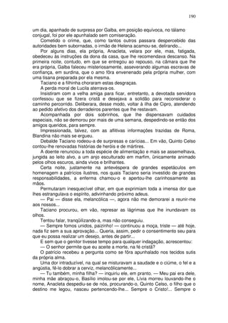 190

um dia, apanhado de surpresa por Galba, em posição equívoca, no tálamo
conjugal, foi por ele apunhalado sem comiseração.
    Cometido o crime, que, como tantos outros passara despercebido das
autoridades bem subornadas, o irmão de Helena acamou-se, delirando...
    Por alguns dias, ela própria, Anacleta, velara por ele, mas, fatigada,
obedeceu às instruções da dona da casa, que lhe recomendava descanso. Na
primeira noite, contudo, em que se entregou ao repouso, na câmara que lhe
era própria, Galba faleceu misteriosamente, asseverando algumas escravas de
confiança, em surdina, que o amo fôra envenenado pela própria mulher, com
uma tisana preparada por ela mesma.
    Taciano e a filhinha choraram estas desgraças.
    A perda moral de Lucila aterrava-os.
    Insistiram com a velha amiga para ficar, entretanto, a devotada servidora
confessou que se fizera cristã e desejava a solidão para reconsiderar o
caminho percorrido. Deliberara, desse modo, voltar à ilha de Cipro, atendendo
ao pedido afetivo dos derradeiros parentes que lhe restavam.
    Acompanhada por dois sobrinhos, que lhe dispensavam cuidados
especiais, não se demorou por mais de uma semana, despedindo-se então dos
amigos queridos, para sempre.
    Impressionada, talvez, com as aflitivas informações trazidas de Roma,
Blandina não mais se ergueu.
    Debalde Taciano rodeou-a de surpresas e carícias... Em vão, Quinto Celso
contou-lhe renovadas histórias de heróis e de mártires.
    A doente renunciou a toda espécie de alimentação e mais se assemelhava,
jungida ao leito alvo, a um anjo esculturado em marfim, ünicamente animado
pelos olhos escuros, ainda vivos e brilhantes.
    Certa noite, justamente na antevéspera de grandes espetáculos em
homenagem a patrícios ilustres, nos quais Taciano seria investido de grandes
responsabilidades, a enferma chamou-o e apertou-lhe carinhosamente as
mãos.
    Permutaram inesquecível olhar, em que exprimiam toda a imensa dor que
lhes estrangulava o espírito, adivinhando próximo adeus.
    — Pai — disse ela, melancólica —, agora não me demorarei a reunir-me
aos nossos...
    Taciano procurou, em vão, represar as lágrimas que lhe inundavam os
olhos.
    Tentou falar, tranqüilizando-a, mas não conseguiu.
    — Sempre fomos unidos, paizinho! — continuou a moça, triste — até hoje,
nada fiz sem a sua aprovação... Queria, assim, pedir o consentimento seu para
que eu possa realizar um desejo, antes de partir...
    E sem que o genitor tivesse tempo para qualquer indagação, acrescentou:
    — O senhor permite que eu aceite a morte, na fé cristã?
    O patrício recebeu a pergunta como se fôra apunhalado nos tecidos sutis
da própria alma.
    Uma dor intraduzível, na qual se misturavam a saudade e o ciúme, o fel e a
angústia, fê-lo dobrar a cerviz, melancôlicamente...
    — Tu também, minha filha? — inquiriu ele, em pranto. — Meu pai era dele,
minha mãe abraçou-o, Basílio imolou-se por ele, Lívia morreu louvando-lhe o
nome, Anacleta despediu-se de nós, procurando-o, Quinto Celso, o filho que o
destino me legou, nasceu pertencendo-lhe... Sempre o Cristo!... Sempre o
 