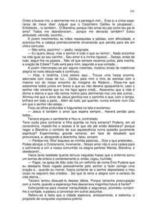191

Cristo a buscar-me, a atormentar-me e a perseguir-me!... Eras tu a única espe-
rança de meus dias! Julguei que o Carpinteiro Galileu te poupasse!...
Entretanto... tu também... Ó Blandina, porque não amas teu pai como teu pai te
ama? Todos me abandonaram... porque me deixarás também? Estou
atribulado, vencido, sozinho...
     A jovem movimentou as mãos ressequidas e pálidas, com dificuldade, e
acariciou-lhe a cabeça prematuramente encanecida que pendia para ela em
choro convulso.
     — Não sofra, paizinho! — pediu, resignada.
     — Eu quero Jesus, mas o senhor é tudo o que eu tenho!... Nada encontrei
na vida igual ao seu carinho... Seu amor é a minha riqueza!... Desejo, antes de
tudo, seguir-lhe os passos... Não vê que sempre rezamos juntos, pela manhã,
a oração de Cíbele? Tudo será para mim, segundo a sua vontade....
     A jovem interrompeu-se por alguns instantes, mostrou sinais de indefinível
alegria no rosto descarnado e continuou:
     — Hoje, à tardinha, Lívia esteve aqui... Trouxe uma harpa enorme,
adornada com rosas de luz... Cantou para mim o hino às estrelas com a
mesma voz do nosso encontro às margens do Ródano... Disse-me que
estaremos todos juntos em breve e que eu não deveria apoquentá-lo, caso o
senhor não consinta que eu me faça agora cristã... Asseverou que a vida é
divina e eterna e que não temos motivo para atormentar-nos uns aos outros...
Afirmou-me que o amor de Jesus glorifica-nos o caminho e que, com o tempo,
brilhará em toda a parte... Além de tudo, pai querido, nunca entrarei num Céu
em que o senhor não esteja...
     Fixou os olhos profundos e fulgurantes no teto e exclamou:
     — Jesus é também o amor que espera sempre... Haverá perdão para
todos...
     Taciano ergueu o semblante e fitou-a, contristado.
Teria razão para contrariar a filha querida na hora extrema? Poderia, em sã
consciência, impedir-lhe o acesso à fé que ele até então detestara? porque
negar a Blandina o conforto de sua aquiescência numa questão puramente
espiritual? Experimentou grande remorso, em face do desabafo que
pronunciara, e, abraçando a doentinha, falou, sincero:
     — Perdoa-me, filha! esquece as minhas palavras... Dize o que pretendes...
Podes abraçar o Cristianismo, livremente... Nosso amor não é uma cadeia para
o sofrimento e sim a nossa comunhão na alegria perfeita! Manda, Blandina, e
obedecerei!...
     Havia tanta lealdade quanta ternura naquelas frases que a enferma sorriu
um sorriso de enlevo e contentamento e, então, rogou, humilde:
     — Papai, na igreja de São João há um velhinho de nome Ênio Pudens que
eu desejaria fôsse rogado pessoalmente pelo senhor a fazer comigo uma
oração e... quando eu morrer, ficaria contente se o senhor depositasse o meu
corpo no sepulcro dos cristãos... Sei que lá reina a alegria com a certeza da
vida eterna...
     Taciano tentou dissuadi-la dessas idéias. Porque tamanha preocupação
com a morte, quando a esperança lhes descerrava magnífico futuro à frente?
     Esforçando-se para mostrar tranquilidade e segurança, prometeu cumprir-
lhe a vontade, e passou a conversar em outros assuntos.
     Referiu-se à festa que a cidade esperava, ansiosamente, e salientou o
propósito de conquistar expressivo prêmio.
 