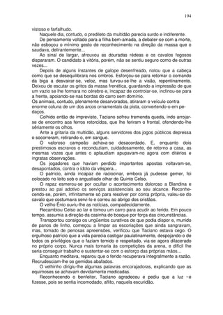 194

vistoso e farfalhudo.
    Naquele dia, contudo, o predileto da multidão parecia surdo e indiferente.
    De pensamento voltado para a filha bem-amada, a debater-se com a morte,
não esboçou o mínimo gesto de reconhecimento na direção da massa que o
saudava, delirantemente...
    Ao sinal de largar, afrouxou as douradas rédeas e os cavalos fogosos
dispararam. O candidato à vitória, porém, não se sentiu seguro como de outras
vezes...
    Depois de alguns instantes de galope desenfreado, notou que a cabeça
como que se desequilibrara nos ombros. Esforçou-se para retomar o comando
da biga a desvairar-se, veloz, mas turvou-se-lhe a visão, repentinamente.
Deixou de escutar os gritos da massa frenética, guardando a impressão de que
um vazio se lhe formara no cérebro e, incapaz de controlar-se, inclinou-se para
a frente, apoiando-se nas bordas do carro sem domínio.
Os animais, contudo, plenamente desarvorados, atiraram o veículo contra
enorme coluna de um dos arcos ornamentais da pista, convertendo-o em pe-
daços.
     Colhido então de imprevisto, Taciano sofreu tremenda queda, indo arrojar-
se de encontro aos ferros retorcidos, que lhe feriram o frontal, ofendendo-lhe
sêriamente os olhos.
     Ante a gritaria da multidão, alguns servidores dos jogos públicos depressa
o socorreram, retirando-o, em sangue.
     O valoroso campeão achava-se desacordado. E, enquanto dois
prestimosos escravos o reconduziam, cuidadosamente, de retorno a casa, as
mesmas vozes que antes o aplaudiam apupavam-no agora com ditérios e
ingratas observações.
     Os jogadores que haviam perdido importantes apostas voltavam-se,
desapontados, contra o ídolo da véspera...
     O patrício, ainda incapaz de raciocinar, embora já pudesse gemer, foi
colocado no leito sob o angustiado olhar de Quinto Celso.
     O rapaz esmerou-se por ocultar o acontecimento doloroso a Blandina e
prestou ao pai adotivo os serviços assistenciais ao seu alcance. Reconhe-
cendo-se, porém, infinitamente só para resolver por conta própria, valeu-se do
cavalo que costumava servi-lo e correu ao abrigo dos cristãos.
     O velho Ênio ouviu-lhe as notícias, compadecidamente.
     Recambiou Celso ao lar e tomou um carro para acudir ao ferido. Em pouco
tempo, assumia a direção da casinha do bosque por força das circunstâncias.
     Transportou consigo os ungüentos curativos de que podia dispor e, munido
de panos de linho, começou a limpar as escoriações que ainda sangravam,
mas, tomado de penosas apreensões, verificou que Taciano estava cego. O
orgulhoso patrício que a vida parecia castigar paulatinamente, despojando-o de
todos os privilégios que o faziam temido e respeitado, via-se agora dilacerado
no próprio corpo. Nunca mais tornaria às competições da arena, e difícil lhe
seria conseguir trabalho e sustentar-se com o esforço das próprias mãos...
    Enquanto meditava, reparou que o ferido recuperava integralmente a razão.
Recrudesciam-lhe os gemidos abafados.
    O velhinho dirigiu-lhe algumas palavras encorajadoras, explicando que as
equimoses se achavam devidamente medicadas.
    Reconhecendo o benfeitor, Taciano agradeceu e pediu que a luz ~e
fizesse, pois se sentia incomodado, aflito, naquela escuridão.
 