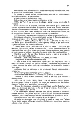195

     O manto da noite realmente havia caído sobre aquele dia infortunado, mas
no quarto duas tochas ardiam, brilhantes.
     — Senhor — disse o ancião, profundamente pesaroso —, a câmara está
iluminada, entretanto, os vossos olhos...
     A frase perdeu-se, reticenciosa, no ar.
     Indescritível pavor assomou ao semblante do ferido.
     O filho de Varro levou as mãos à cabeça e compreendeu a extensão do
desastre.
     Ênio e Celso que o seguiam, ansiosos, acreditaram que o infortunado
romano explodiria numa crise de exasperação e dor, mas o viúvo de Helena
aquietara-se incompreensivelmente... Das órbitas apagadas e sanguinolentas,
grossas lágrimas rebentaram abundantes. Como se devesse dar informações
de si mesmo ao filho e ao amigo, exclamou em voz comovedora:
     — Estou cego! mas os deuses concedem-me, ainda, a graça de chorar!...
     Em seguida, tateante e trôpego, dirigiu-se à câmara de Blandina, pedindo a
Ênio que, antes de entrar, deixasse o quarto em sombra.
     Aproximou-se da filha, afagando-lhe os cabelos. A enferma deu-lhe notícia
das dores que a atormentavam e, num supremo esforço, o pai consolou-a,
rogando desculpas por haver tardado tanto...
     Velado pelas trevas, descreveu-lhe a festa da tarde. Contou-lhe que
centenas de mulheres haviam mostrado trajes originais de grande beleza, O
espetáculo fôra magnífico. Imaginou surpreendentes novidades para encanto
da enferma que se habituara a receber-lhe as narrações do regozijo público.
     Blandina osculou-lhe as mãos, declarou alegrar-se com a presença de
Pudens e acomodou-se tranqüila.
     O ancião e Celso acompanharam a cena, comovidíssimos.
     A força moral de Taciano impressionava-os.
     E, noite a noite, como se estivesse regressando das funções no circo, o
genitor abraçava a filhinha, às escuras, com ela conversando longamente, de
modo a sustentar-lhe a impressão de que tudo lhes corria em clima de paz e
segurança.
     A situação dolorosa prolongou-se por uns quinze dias de preocupações e
amarguras.
     Nenhum amigo de outro tempo apareceu, sequer.
     Nenhum admirador da arena se lembrou da gentileza de uma visita.
     Somente o velho Pudens alimentou, firme, a amizade que passara a
consagrar-lhes.
     Aliando-se ao jovem Quinto Celso, qual se fôssem velhos amigos,
providenciavam, juntos, a solução de todas as necessidades domésticas,
aliviando Taciano tanto quanto lhes era possível.
     O rapaz devotou-se ao pai adotivo, com admirável carinho. Substituía-o em
todas as atividades caseiras, lia-lhe os livros prediletos, descrevia-lhe a
paisagem, rodeava-o de ternura...
     Com assentimento do chefe da casa, Ênio passou a dormir na residência
singela, atento à posição de Blandina que reclamava assistência cuidadosa.
Aquela flor de bondade e meiguice emurchecia lentamente ao sopro da morte.
     Com efeito, numa noite fria e nublada, piorou de repente.
     O ancião compreendeu que o fim havia chegado e rogou que Taciano
viesse rápido abraçar a filha, para que lhe não faltasse o conforto da presença
paterna à hora extrema.
 