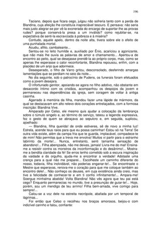 196

     Taciano, depois que ficara cego, julgou não sofreria tanto com a perda de
Blandina, cuja afeição lhe constituía inapreciável tesouro. E pensava: não seria
mais justo alegrar-se por vê-la exonerada do encargo de suportar-lhe as provas
rudes? porque conservá-la presa a um inválido? como rejubilar-se, na
expectativa de senti-la escravizada à pobreza e à miséria?
     Contudo, aquele apelo, dentro da noite alta, tivera sobre ele o efeito de
uma punhalada mortal.
     Acudiu, aflito, cambaleante...
     Sentou-se no leito humilde e, auxiliado por Ênio, acariciou a agonizante,
que não mais lhe ouvia as palavras de amor e chamamento... Apertou-a de
encontro ao peito, qual se desejasse prendê-la ao próprio corpo, mas, como se
apenas lhe esperasse o calor reconfortante, Blandina repousou, enfim, com a
placidez de um anjo que adormece.
     Desesperado, o filho de Varro gritou, desconsolado, desferindo amargas
lamentações que se perdiam no seio da noite...
     No dia seguinte, sob o patrocínio de Pudens, os funerais foram efetuados
como a jovem desejara.
     O infortunado genitor, apoiando-se agora no filho adotivo, não obstante em
desacordo íntimo com os cristãos, acompanhou os despojos da jovem e
permaneceu nas dependências da igreja, sem coragem de voltar à antiga
casinha.
     Agarrado à memória da filha, mandou fazer uma lápide de mármore, da
qual se destacavam em alto relevo dois corações entrelaçados, com a formosa
inscrição: Blandina Vive.
     Amparado por Celso, ele mesmo quis ajudar a colocação da lembrança
sobre o túmulo singelo e, ao término do serviço, tateou a legenda expressiva,
fez o gesto de quem se abraçava ao sepulcro e, em seguida, suplicou,
ajoelhado:
     — Blandina, filha querida! de onde estiveres, sê de novo a minha luz!
Estrela, acende teus raios para que eu possa caminhar! Estou só na Terra! Se
outra vida existe, além da campa fria que te guarda, implacável, compadece-te
de mim! Não permitas que a treva me envolva! Muitos vi partir para o estranho
labirinto da morte!... Nunca, entretanto, senti tamanha sensação de
abandono!... Filha abençoada, não me deixes, jamais! Livra-me do mal! Ensina-
me a resistir contra os monstros da inconformação e do desânimo!... Mostra-
me a bendita claridade da fé! Se erros tenho cometido sob a escura inspiração
da vaidade e do orgulho, ajuda-me a encontrar a verdade! Adotaste uma
crença para a qual não me preparei... Escolheste um caminho diferente do
nosso, todavia, filha inolvidável, não poderias enganar-te!... Se encontraste o
Mestre que esperavas, renova-me o coração para que me coloque também ao
encontro dele!... Não conheço os deuses, em cuja existência ainda creio, mas
tive a felicidade de conhecer-te e em ti confio infinitamente!... Ampara-me!
Soergue minhalma abatida! Volta Blandina! Não vês agora que teu pai está
cego? Enquanto permanecias no mundo, tive a presunção de guiar-te!... Hoje,
porém, sou um mendigo de teu arrimo! Filha bem-amada, vive comigo para
sempre!...
     Calou-se a voz dele na estreita necrópole, abafada por um temporal de
lágrimas...
     Foi então que Celso o recolheu nos braços amorosos, beijou-o com
indizível carinho e falou, confiante:
 