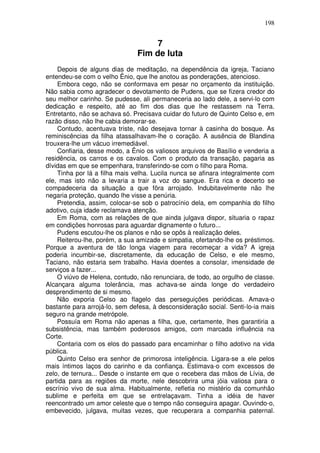 198


                                    7
                               Fim de luta
    Depois de alguns dias de meditação, na dependência da igreja, Taciano
entendeu-se com o velho Ênio, que lhe anotou as ponderações, atencioso.
    Embora cego, não se conformava em pesar no orçamento da instituição.
Não sabia como agradecer o devotamento de Pudens, que se fizera credor do
seu melhor carinho. Se pudesse, ali permaneceria ao lado dele, a servi-lo com
dedicação e respeito, até ao fim dos dias que lhe restassem na Terra.
Entretanto, não se achava só. Precisava cuidar do futuro de Quinto Celso e, em
razão disso, não lhe cabia demorar-se.
    Contudo, acentuava triste, não desejava tornar à casinha do bosque. As
reminiscências da filha atassalhavam-lhe o coração. A ausência de Blandina
trouxera-lhe um vácuo irremediável.
    Confiaria, desse modo, a Ênio os valiosos arquivos de Basílio e venderia a
residência, os carros e os cavalos. Com o produto da transação, pagaria as
dívidas em que se empenhara, transferindo-se com o filho para Roma.
    Tinha por lá a filha mais velha. Lucila nunca se afinara integralmente com
ele, mas isto não a levaria a trair a voz do sangue. Era rica e decerto se
compadeceria da situação a que fõra arrojado. Indubitavelmente não lhe
negaria proteção, quando lhe visse a penúria.
    Pretendia, assim, colocar-se sob o patrocínio dela, em companhia do filho
adotivo, cuja idade reclamava atenção.
    Em Roma, com as relações de que ainda julgava dispor, situaria o rapaz
em condições honrosas para aguardar dignamente o futuro...
    Pudens escutou-lhe os planos e não se opôs à realização deles.
    Reiterou-lhe, porém, a sua amizade e simpatia, ofertando-lhe os préstimos.
Porque a aventura de tão longa viagem para recomeçar a vida? A igreja
poderia incumbir-se, discretamente, da educação de Celso, e ele mesmo,
Taciano, não estaria sem trabalho. Havia doentes a consolar, imensidade de
serviços a fazer...
    O viúvo de Helena, contudo, não renunciara, de todo, ao orgulho de classe.
Alcançara alguma tolerância, mas achava-se ainda longe do verdadeiro
desprendimento de si mesmo.
    Não exporia Celso ao flagelo das perseguições periódicas. Amava-o
bastante para arrojá-lo, sem defesa, à desconsideração social. Senti-lo-ia mais
seguro na grande metrópole.
    Possuía em Roma não apenas a filha, que, certamente, lhes garantiria a
subsistência, mas também poderosos amigos, com marcada influência na
Corte.
    Contaria com os elos do passado para encaminhar o filho adotivo na vida
pública.
    Quinto Celso era senhor de primorosa inteligência. Ligara-se a ele pelos
mais íntimos laços do carinho e da confiança. Estimava-o com excessos de
zelo, de ternura... Desde o instante em que o recebera das mãos de Lívia, de
partida para as regiões da morte, nele descobrira uma jóia valiosa para o
escrínio vivo de sua alma. Habitualmente, refletia no mistério da comunhão
sublime e perfeita em que se entrelaçavam. Tinha a idéia de haver
reencontrado um amor celeste que o tempo não conseguira apagar. Ouvindo-o,
embevecido, julgava, muitas vezes, que recuperara a companhia paternal.
 