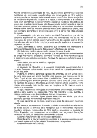 199

Aquela sensatez na apreciação da vida, aquela cultura polimórfica e aquelas
facilidades de expressão, características da conversação do filho adotivo,
recordavam-lhe os inesquecíveis entendimentos com Quinto Varro nos jardins
da residência do padrasto. A graça e a lógica, a compreensão e a sabedoria
inata eram as mesmas. Inexplicavelmente, passara a raciocinar pela cabeça do
jovem, nos grandes momentos de luta. Buscava nele, instintivamente, a palavra
final nos assuntos graves e a orientação adequada no caminho espinhoso.
Amava-o com todos os recursos afetivos de sua alma obstinada e bravia, mas
leal e sincera. Somente por ele queria agora viver e porfiar nas lides amargas
do mundo.
     Como relegá-lo, pois, a incerto destino em Lião? Ênio verificou que não lhe
competia argumentar, O Cristianismo ainda era considerado fora da lei. As
represálias de ordem política caíam invariavelmente de surpresa sobre o ânimo
dos adeptos. Não seria lícito, pois, forçar uma solução tendente a favorecer-lhe
os pontos de vista.
     Celso, convidado a opinar, asseverou que somente lhe interessava o
contentamento paterno. Seguiria Taciano com a fidelidade de sempre.
     O infortunado patrício, desse modo, passou do plano à ação.
     Vendeu a casa, as bigas e os animais que lhe pertenciam ao novo senhor
da antiga Vila Vetúrio, entretanto, o dinheiro recebido de Àlcio mal chegou para
o pagamento dos débitos contraídos. Restava-lhe apenas o suficiente para a
viagem.
     Ainda assim, não se lhe modificou o projeto.
     Lião asfixiava-o.
     A saudade de Blandina e a cegueira inesperada constringiam-lhe o
coração. Desejava retirar-se dali, expandir-se, desalojar o próprio pensamento
e tudo esquecer.
     Pudens, no entanto, generoso e precavido, entendeu-se com Celso e deu-
lhe uma carta para um amigo humilde, mas sincero, que morava na via de
Óstia. O pai adotivo levava reduzidas possibilidades. Talvez precisassem do
concurso de alguém, antes do primeiro contacto com a viúva de Galba. Assim,
na hipótese de qualquer dificuldade, poderiam recorrer a trato Marcelino, velho
cristão abandonado pela família, que se refugiara na fé, vivendo entre a
renúncia e a caridade.
     O rapaz recolheu as instruções prazerosamente. Desse modo, não estaria
sozinho para superar os obstáculos. Para não melindrar o pai, guardou a
missiva, cuidadoso, e as despedidas se fizeram comoventes.
     Zarpando de Massília, ligeira galera deixou-os em Óstia, que ainda
ostentava os belos monumentos do porto de Trajano.
     O cego, apoiando-se no moço, respirava os ares da pátria com manifesta
alegria.
     Os recursos escasseavam. Contudo, ouvindo as entusiásticas referências
de Celso quanto à formosa baía hexagonal que o mencionado imperador
mandara construir, recomendou ao filho adotivo procurasse a moradia de
Fúlvio Espêndio, um companheiro da mocidade que, segundo informações
recebidas na Gália, ali se recolhera em soberba chácara.
     Espêndio naturalmente os receberia de bom grado.
     Recordava-lhe a figura imponente nos jogos e a alegria espontânea com
que se entregava às libações, depois dos concursos bem ganhos.
     O reencontro ser-lhe-ia valioso.
 