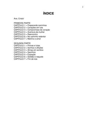 2


                              ÍNDICE
Ave, Cristo!

PRIMEIRA PARTE
CAPÍTULO 1 = Preparando caminhos
CAPÍTULO 2 = Corações em luta
CAPÍTULO 3 = Compromisso do coração
CAPÍTULO 4 = Aventura de mulher
CAPÍTULO 5 = Reencontro
CAPÍTULO 6 = No caminho redentor
CAPÍTULO 7 = Martírio e amor

SEGUNDA PARTE
CAPÍTULO 1 = Provas e lutas
CAPÍTULO 2 = Sonhos e aflições
CAPÍTULO 3 = Almas em sombra
CAPÍTULO 4 = Sacrifício
CAPÍTULO 5 = Expiação
CAPÍTULO 6 = Solidão e reajuste
CAPÍTULO 7 = Fim de luta
 