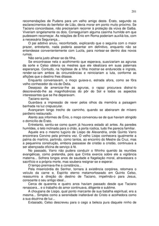 201

recomendações de Pudens para um velho amigo deste. Érato, segundo os
esclarecimentos do benfeitor de Lião, devia morar em ponto muito próximo. Se
Taciano concordasse, não precisariam recorrer à proteção da viúva de Galba.
Viveriam singelamente os dois. Conseguiriam alguma casinha humilde em que
pudessem recomeçar. As relações de Ênio em Roma poderiam auxiliá-los, com
a necessária Segurança...
     O pai adotivo anuiu, reconfortado, explicando que o seguiria com o maior
prazer, entretanto, nada poderia assentar em definitivo, enquanto não se
entendesse convenientemente com Lucila, para nortear-se dentro dos novos
rumos.
     Não seria justo alhear-se da filha.
     Se encontrasse nela o acolhimento que esperava, suavizariam as agruras
da sorte e Celso obteria os mestres que ele idealizara em suas paternais
esperanças. Contudo, na hipótese de a filha mostrar-se endurecida e ingrata,
render-se-iam ambos às circunstâncias e reiniciariam a luta, conforme as
aflições que o destino lhes ditasse.
     Enquanto conversavam, o moço guiava-o, estrada afora, como se fôra
velho conhecedor da via de Óstia.
     Desejoso de amenizar-lhe as agruras, o rapaz procurava distraí-lo
descrevendo-lhe as magnificências do pôr do Sol e todos os aspectos
interessantes que se lhe deparavam.
     Taciano sorria.
     Guardava a impressão de rever pelos olhos da memória a paisagem
banhada na luz crepuscular.
     Avançaram longo trecho de caminho, quando se abeiraram de mísero
pardieiro restaurado.
     Atento aos informes de Ênio, o moço convenceu-se de que haviam atingido
o domicílio de Érato.
     Entretanto, sentiu-se como quem já houvera estado ali antes. As paredes
humildes, o teto inclinado para o chão, a porta rústica, tudo lhe parecia familiar.
     Aquele era o mesmo tugúrio de Lisipo de Alexandria, onde Quinto Varro
encontrara Corvino pela primeira vez. O velho Lisipo conhecera igualmente a
palma do martírio, partindo, como tantos, ao encontro do Mestre da Cruz, mas
a pequenina construção, embora passasse de cristão a cristão, continuava a
ser abençoada oficina de serviço à fé.
     No passado, Varro não pudera conduzir o filhinho querido às reuniões
evangélicas, como pretendia, pois que Cíntia exercia sobre ele a vigilância
materna... Sofrera longos anos de saudade e flagelação moral, atravessara o
sacrifício e a própria morte, mas soubera resignar-se e esperar.
     O tempo premiava-lhe a constância...
     Pela misericórdia do Senhor, tornara à existência corpórea, retomara o
veículo da carne e, Espírito eterno metamorfoseado em Quinto Celso,
reassumira a direção do destino de Taciano, impelindo-o para Jesus,
consoante o seu antigo ideal...
     Cerca de quarenta e quatro anos haviam passado desde que Taciano
renascera... e o trabalho do amor continuava, diligente e sublime.
     A choupana de Lisipo, qual ponto marcante de sua batalha espiritual, era a
mesma... Simples como a serenidade inalterável do Cristo e acolhedora como
a sua doutrina de luz...
     Extasiado, Celso descreveu para o cego a beleza pura daquele ninho de
 
