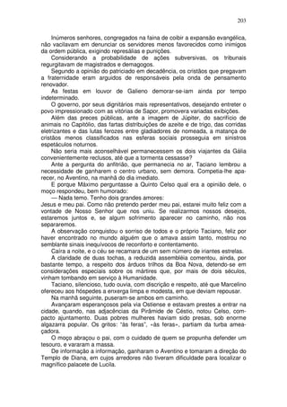 203

     Inúmeros senhores, congregados na faina de coibir a expansão evangélica,
não vacilavam em denunciar os servidores menos favorecidos como inimigos
da ordem pública, exigindo represálias e punições.
     Considerando a probabilidade de ações subversivas, os tribunais
regurgitavam de magistrados e demagogos.
     Segundo a opinião do patriciado em decadência, os cristãos que pregavam
a fraternidade eram arguidos de responsáveis pela onda de pensamento
renovador.
     As festas em louvor de Galieno demorar-se-iam ainda por tempo
indeterminado.
     O governo, por seus dignitários mais representativos, desejando entreter o
povo impressionado com as vitórias de Sapor, promovera variadas exibições.
     Além das preces públicas, ante a imagem de Júpiter, do sacrifício de
animais no Capitólio, das fartas distribuições de azeite e de trigo, das corridas
eletrizantes e das lutas ferozes entre gladiadores de nomeada, a matança de
cristãos menos classificados nas esferas sociais prosseguia em sinistros
espetáculos noturnos.
     Não seria mais aconselhável permanecessem os dois viajantes da Gália
convenientemente reclusos, até que a tormenta cessasse?
     Ante a pergunta do anfitrião, que permanecia no ar, Taciano lembrou a
necessidade de ganharem o centro urbano, sem demora. Competia-lhe apa-
recer, no Aventino, na manhã do dia imediato.
     E porque Máximo perguntasse a Quinto Celso qual era a opinião dele, o
moço respondeu, bem humorado:
     — Nada temo. Tenho dois grandes amores:
Jesus e meu pai. Como não pretendo perder meu pai, estarei muito feliz com a
vontade de Nosso Senhor que nos uniu. Se realizarmos nossos desejos,
estaremos juntos e, se algum sofrimento aparecer no caminho, não nos
separaremos.
     A observação conquistou o sorriso de todos e o próprio Taciano, feliz por
haver encontrado no mundo alguém que o amava assim tanto, mostrou no
semblante sinais inequívocos de reconforto e contentamento.
     Caíra a noite, e o céu se recamara de um sem número de iriantes estrelas.
     A claridade de duas tochas, a reduzida assembléia comentou, ainda, por
bastante tempo, a respeito dos árduos trilhos da Boa Nova, detendo-se em
considerações especiais sobre os mártires que, por mais de dois séculos,
vinham tombando em serviço à Humanidade.
     Taciano, silencioso, tudo ouvia, com discrição e respeito, até que Marcelino
ofereceu aos hóspedes a enxerga limpa e modesta, em que deviam repousar.
     Na manhã seguinte, puseram-se ambos em caminho.
     Avançaram esperançosos pela via Ostiense e estavam prestes a entrar na
cidade, quando, nas adjacências da Pirâmide de Céstio, notou Celso, com-
pacto ajuntamento. Duas pobres mulheres haviam sido presas, sob enorme
algazarra popular. Os gritos: “às feras”, «às feras», partiam da turba amea-
çadora.
     O moço abraçou o pai, com o cuidado de quem se propunha defender um
tesouro, e vararam a massa.
     De informação a informação, ganharam o Aventino e tomaram a direção do
Templo de Diana, em cujos arredores não tiveram dificuldade para localizar o
magnífico palacete de Lucila.
 