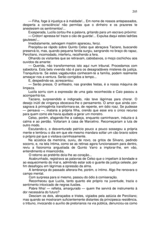 205

     — Filha, foge à injustiça e à maldade!... Em nome de nossos antepassados,
desperta a consciência! não permitas que o dinheiro e os prazeres te
anestesiem os sentimentos!...
     Exasperada, Lucila cortou-lhe a palavra, gritando para um escravo próximo:
     — Cróton! apressa-te! traze o cão de guarda!... Expulsa daqui estes ladrões
gauleses!...
     Imediatamente, selvagem mastim apareceu, feroz.
     Precipitou-se rápido sobre Quinto Celso que abraçava Taciano, buscando
preservá-lo, mas, quando pequena ferida surgiu, sangrando no braço do rapaz,
Perciliano, incomodado, interferiu, recolhendo a fera.
     Olhando os visitantes que se retiravam, cabisbaixos, o moço cochichou aos
ouvidos da amante:
     — Querida, não transformemos isto aqui num tribunal. Procedamos com
sabedoria. Esta bela vivenda não é para os desagradáveis misteres da justiça.
Tranquiliza-te. Se estes vagabundos conhecem-te a família, podem realmente
ameaçar-nos a ventura. Serão corrigidos a tempo...
     E, despedindo-se, acrescentou:
     — Serão presos. O anfiteatro, nas grandes festas, é a nossa máquina de
limpeza.
     Lucila sorriu com a expressão de uma gata reconhecida e Caio passou a
acompanhá-los.
     Taciano, surpreendido e indignado, não teve lágrimas para chorar. O
desejo inútil de vingança obcecava-lhe o pensamento. O amor que ainda con-
sagrava à primogênita transformara-se, de repente, em ódio roaz. Se pudesse
— pensava —, mataria a própria filha, crendo que esse era o único recurso
para quem como ele havia ajudado a gerar um monstro.
     Celso, porém, afagando-lhe a cabeça, enquanto caminhavam, induzia-o à
calma e ao perdão. Voltariam à casa de Marcelino. Recomeçariam a luta de
outro modo.
     Escutando-o, o desventurado patrício pouco a pouco sossegou a própria
mente e lembrou o dia em que ele mesmo mandara soltar um cão bravio sobre
o próprio pai que o visitava carinhosamente.
     Na acústica da memória, ouviu, de novo, os gritos de Silvano, pedindo
socorro, e, na tela íntima, como se as retinas agora funcionassem para dentro,
reviu a fisionomia angustiada de Quinto Varro a implorar-lhe, em vão,
entendimento e misericórdia.
      O retorno ao pretérito doía-lhe ao coração...
      Acabrunhado, registrava as palavras de Celso que o impeliam à bondade e
ao esquecimento do mal e, admitindo estar sob o guante da justiça celeste, por
fim desafogou em lágrimas a opressão da alma.
      A lembrança do passado alterara-lhe, porém, o íntimo. Algo lhe renovara o
campo mental.
      Com surpresa para si mesmo, passou do ódio à comiseração.
      Reconheceu que Lucila, tanto quanto ele próprio na juventude, trazia o
sentimento intoxicado de negras ilusões.
      Pobre filha! — refletia, amargurado — quem lhe servirá de instrumento à
dor necessária do futuro?
      Desciam os dois, abraçados e tristes, vigiados pela astúcia de Perciliano;
mas quando se mostraram suficientemente distantes da principesca residência,
o tribuno, invocando o auxílio de pretorianos na via pública, denunciou-os como
 